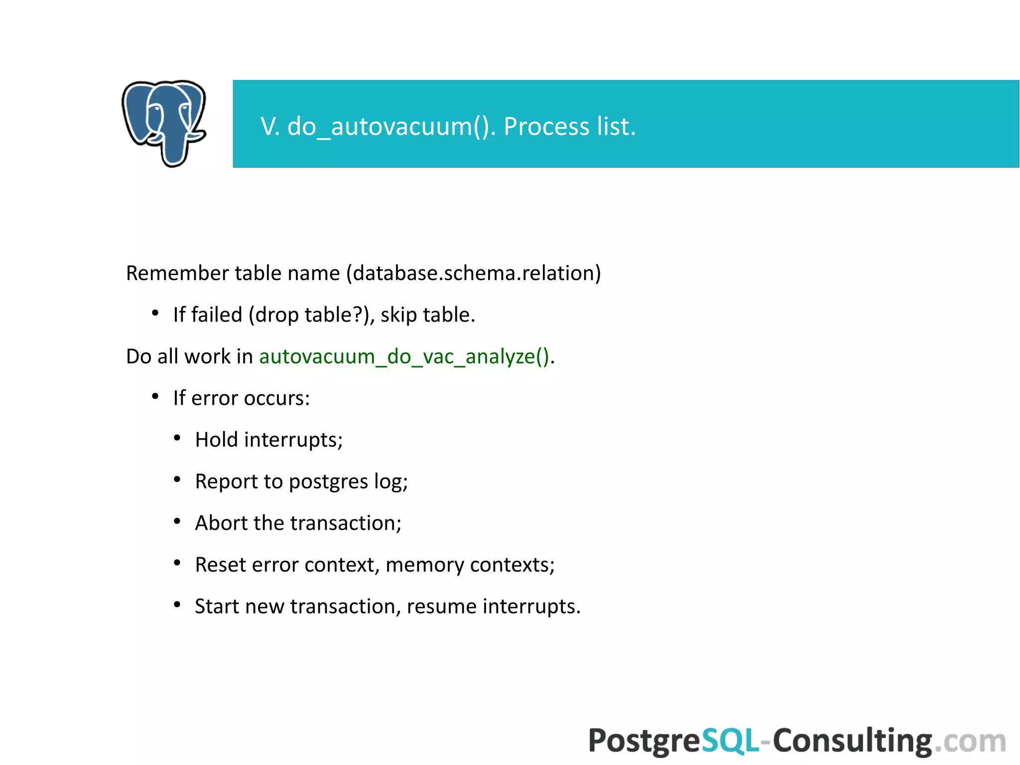 Remember table name (database.schema.relation)
●
If failed (drop table?), skip table.
Do all work in autovacuum_do_vac_analyze().
●
If error occurs:
●
Hold interrupts;
●
Report to postgres log;
●
Abort the transaction;
●
Reset error context, memory contexts;
●
Start new transaction, resume interrupts.
V. do_autovacuum(). Process list.
 