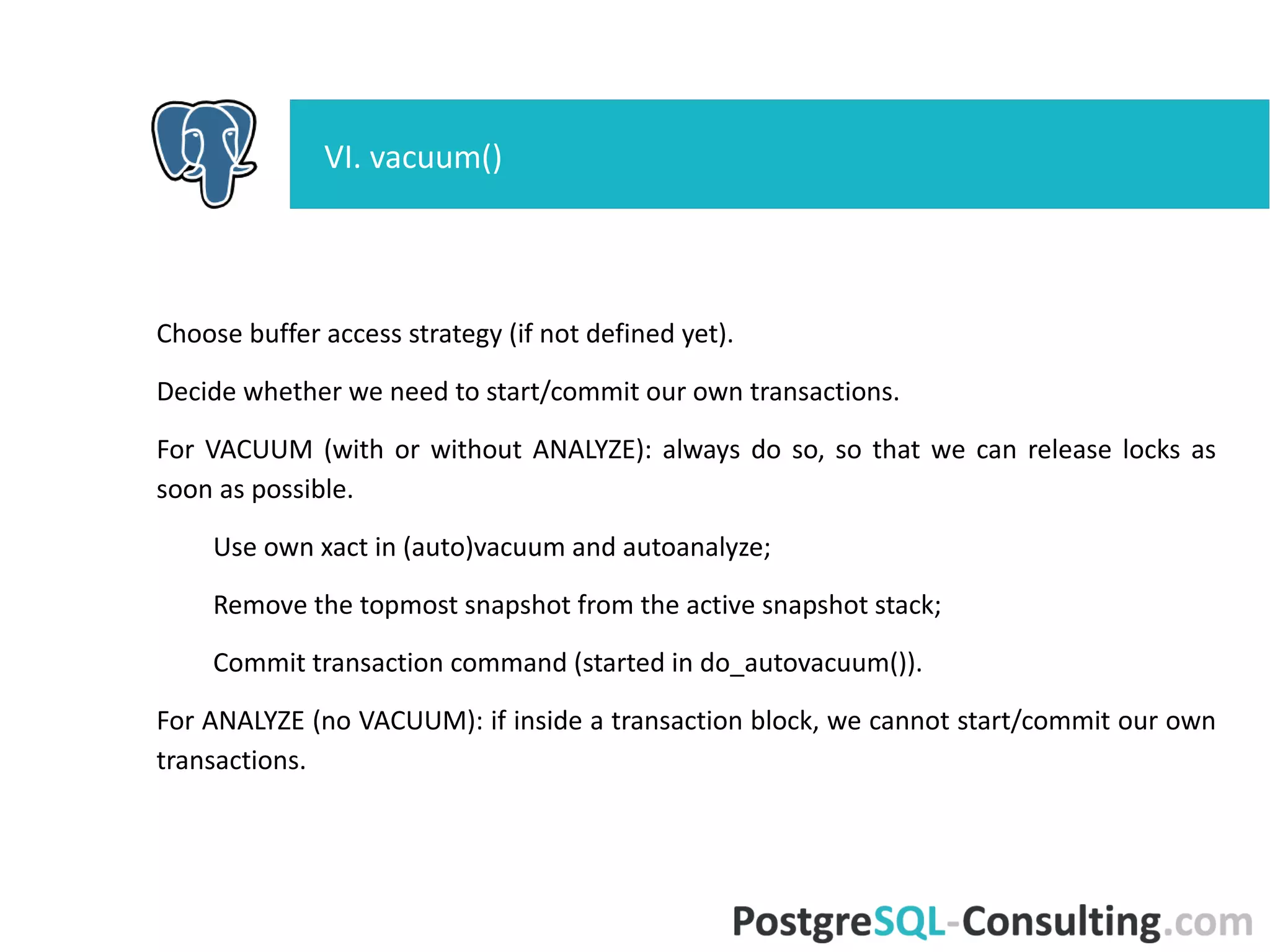 Choose buffer access strategy (if not defined yet).
Decide whether we need to start/commit our own transactions.
For VACUUM (with or without ANALYZE): always do so, so that we can
release locks as soon as possible.
Use own xact in (auto)vacuum and autoanalyze;
Remove the topmost snapshot from the active snapshot stack;
Commit transaction command (started in do_autovacuum()).
For ANALYZE (no VACUUM): if inside a transaction block, we cannot
start/commit our own transactions.
VI. vacuum()
 