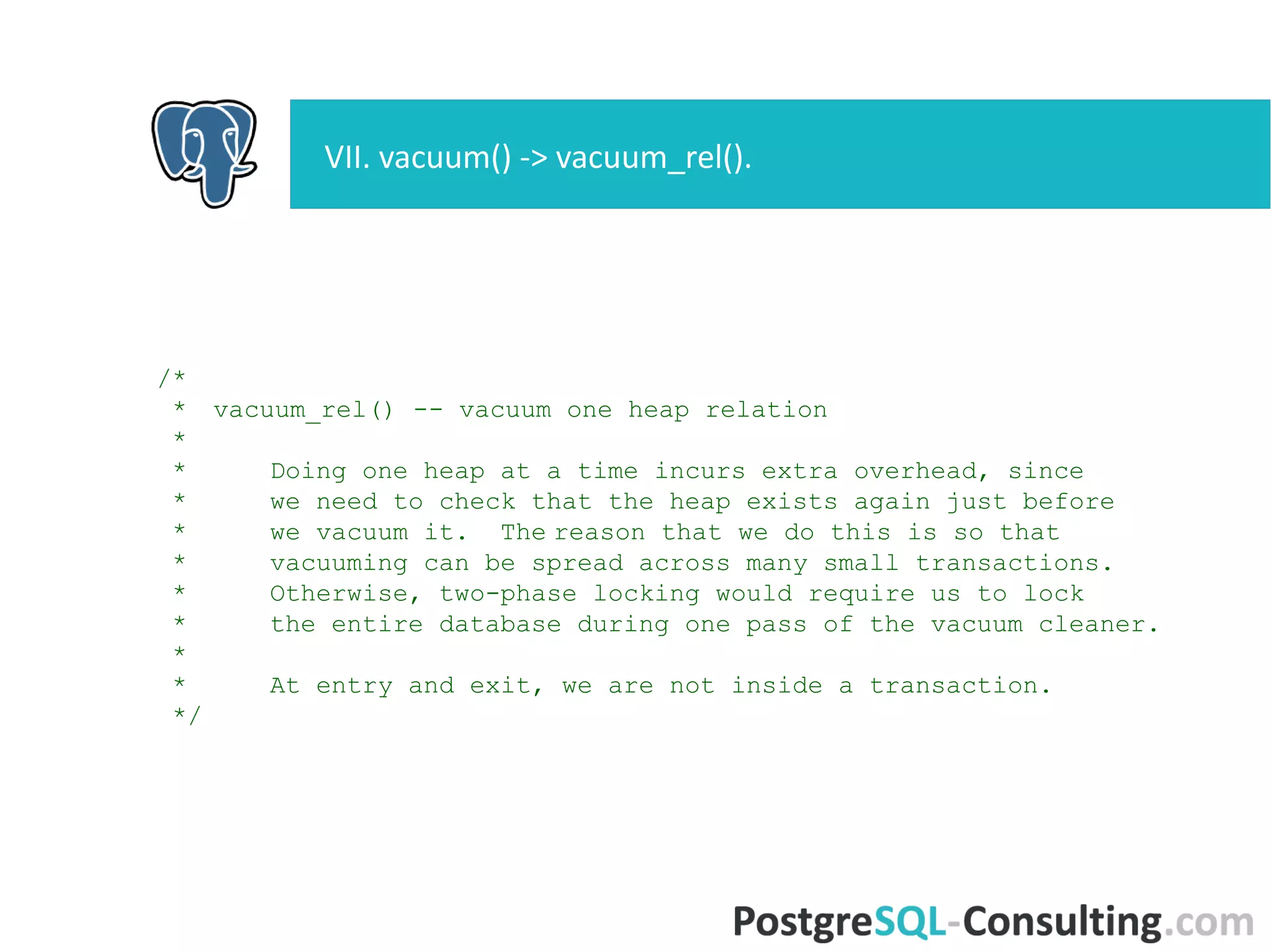 /*
* vacuum_rel() -- vacuum one heap relation
*
* Doing one heap at a time incurs extra overhead, since
* we need to check that the heap exists again just before
* we vacuum it. The reason that we do this is so that
* vacuuming can be spread across many small transactions.
* Otherwise, two-phase locking would require us to lock
* the entire database during one pass of the vacuum cleaner.
*
* At entry and exit, we are not inside a transaction.
*/
VII. vacuum() -> vacuum_rel().
 