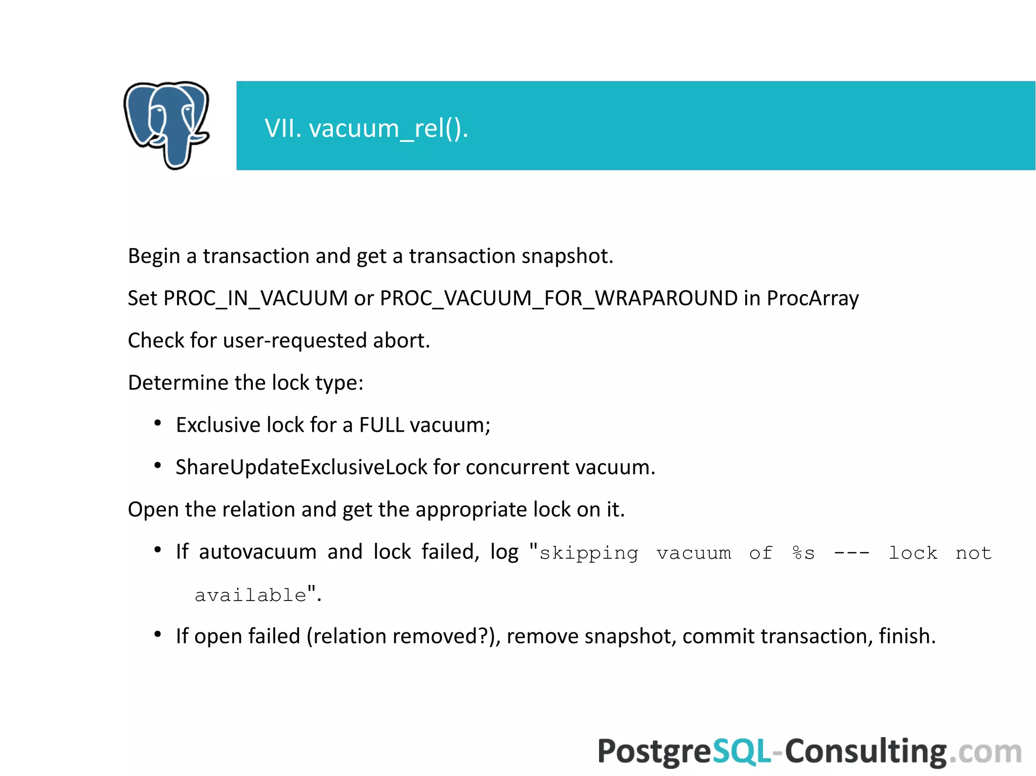Begin a transaction and get a transaction snapshot.
Set PROC_IN_VACUUM or PROC_VACUUM_FOR_WRAPAROUND in
ProcArray
Check for user-requested abort.
Determine the lock type:
●
Exclusive lock for a FULL vacuum;
●
ShareUpdateExclusiveLock for concurrent vacuum.
Open the relation and get the appropriate lock on it.
●
If autovacuum and lock failed, log "skipping vacuum of %s --- lock
not available".
●
If open failed (relation removed?), remove snapshot, commit
transaction, finish.
VII. vacuum_rel().
 