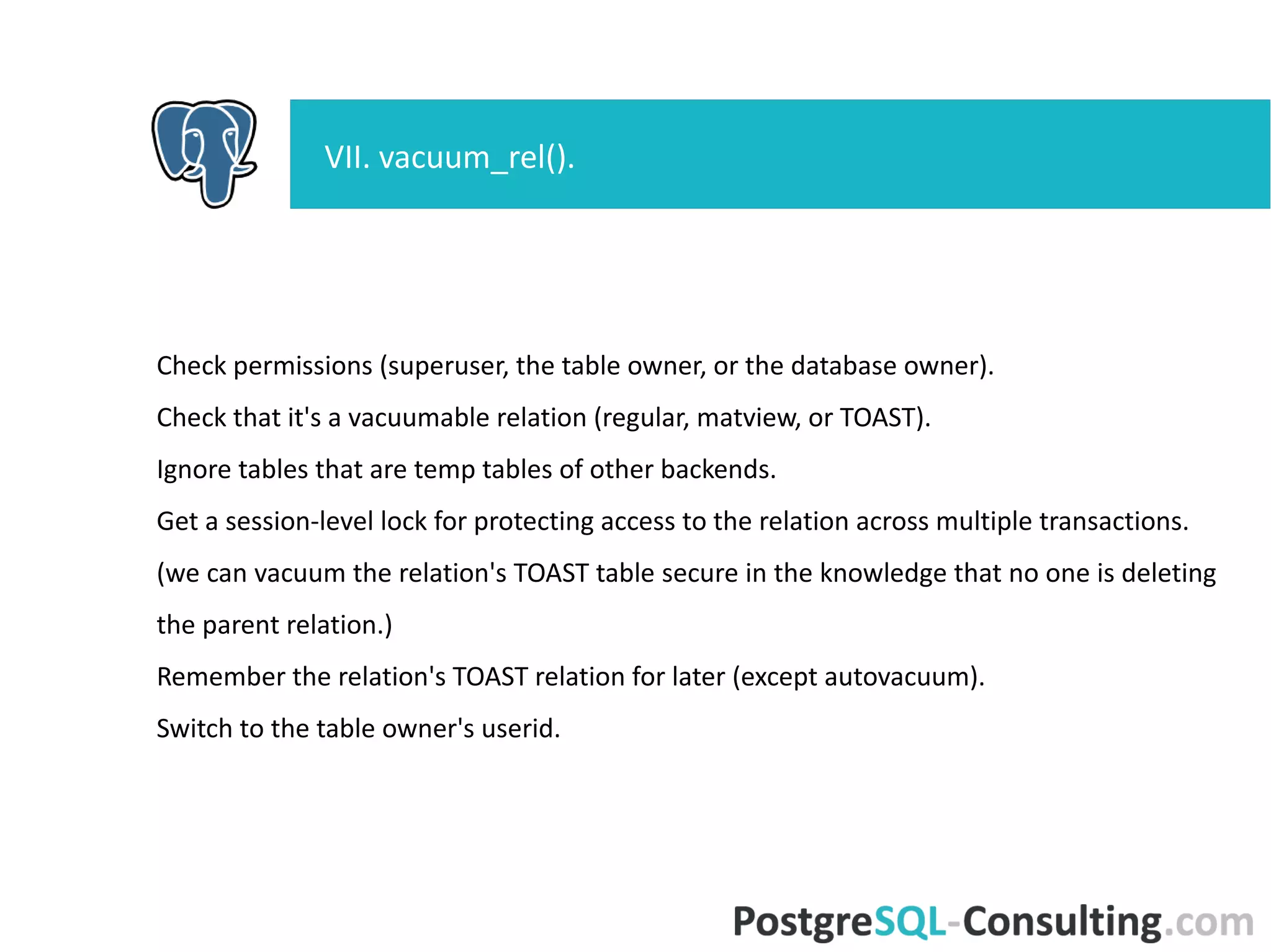 Check permissions (superuser, the table owner, or the database owner).
Check that it's a vacuumable relation (regular, matview, or TOAST).
Ignore tables that are temp tables of other backends.
Get a session-level lock for protecting access to the relation across
multiple transactions.
(we can vacuum the relation's TOAST table secure in the knowledge that
no one is deleting the parent relation.)
Remember the relation's TOAST relation for later (except autovacuum).
Switch to the table owner's userid.
VII. vacuum_rel().
 