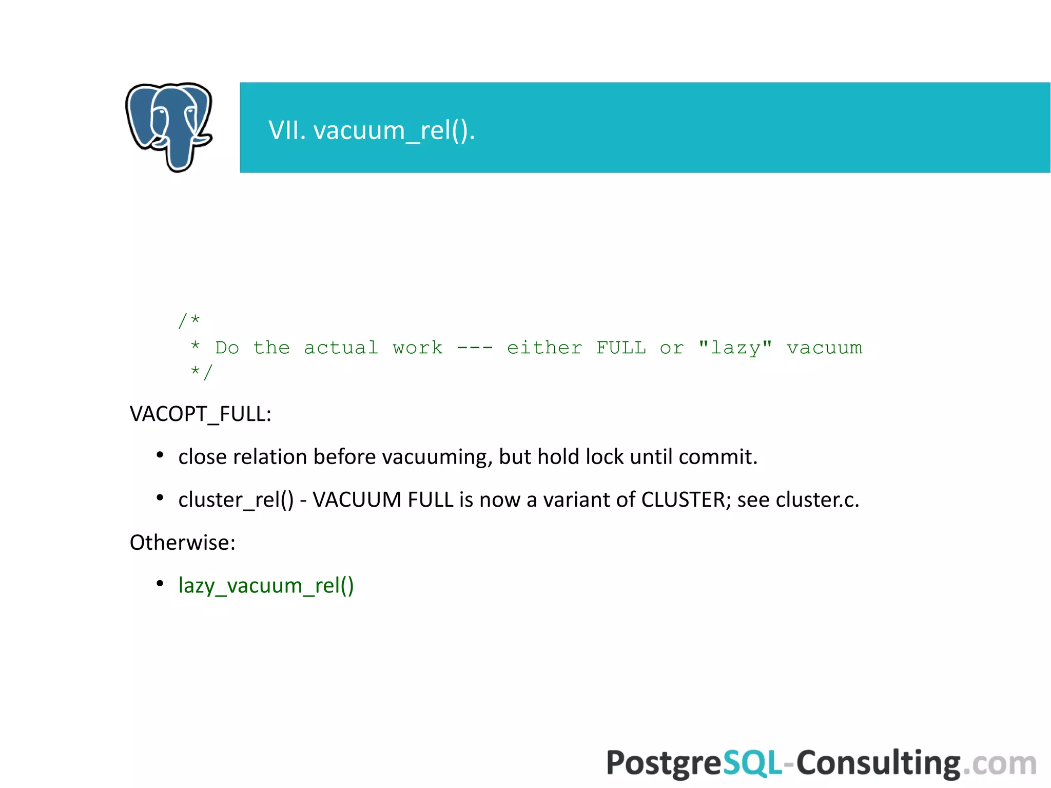 /*
* Do the actual work --- either FULL or "lazy" vacuum
*/
VACOPT_FULL:
●
close relation before vacuuming, but hold lock until commit.
●
cluster_rel() - VACUUM FULL is now a variant of CLUSTER; see
cluster.c.
Otherwise:
●
lazy_vacuum_rel()
VII. vacuum_rel().
 
