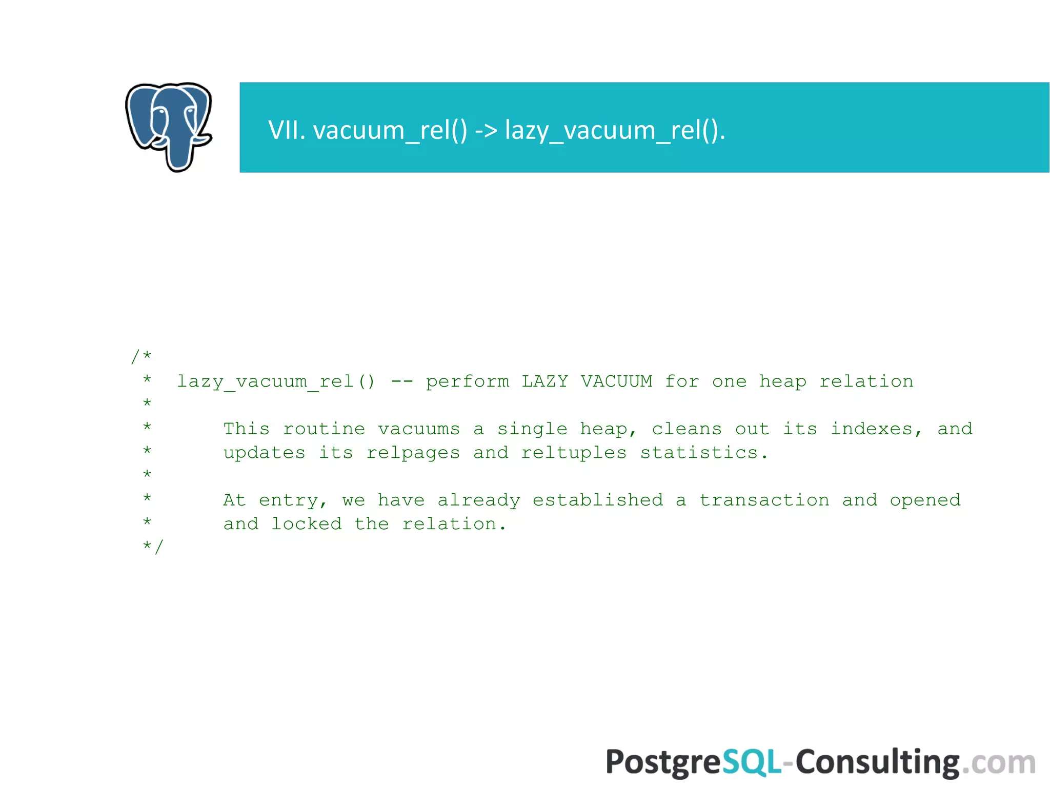/*
* lazy_vacuum_rel() -- perform LAZY VACUUM for one heap relation
*
* This routine vacuums a single heap, cleans out its indexes, and
* updates its relpages and reltuples statistics.
*
* At entry, we have already established a transaction and opened
* and locked the relation.
*/
VII. vacuum_rel() -> lazy_vacuum_rel().
 