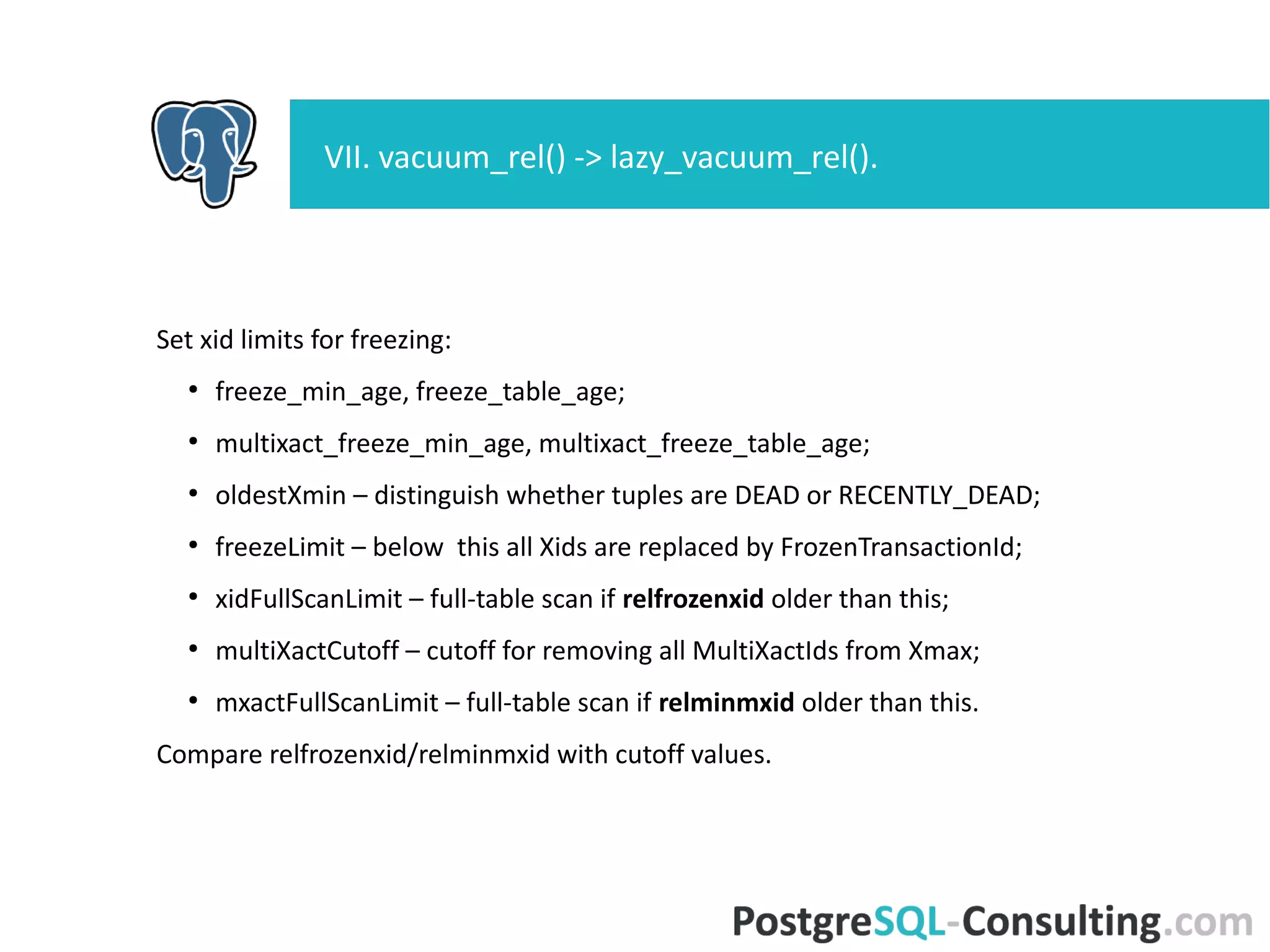 Set xid limits for freezing:
●
freeze_min_age, freeze_table_age;
●
multixact_freeze_min_age, multixact_freeze_table_age;
●
oldestXmin – distinguish whether tuples are DEAD or
RECENTLY_DEAD;
●
freezeLimit – below this all Xids are replaced by FrozenTransactionId;
●
xidFullScanLimit – full-table scan if relfrozenxid older than this;
●
multiXactCutoff – cutoff for removing all MultiXactIds from Xmax;
●
mxactFullScanLimit – full-table scan if relminmxid older than this.
Compare relfrozenxid/relminmxid with cutoff values.
VII. vacuum_rel() -> lazy_vacuum_rel().
 