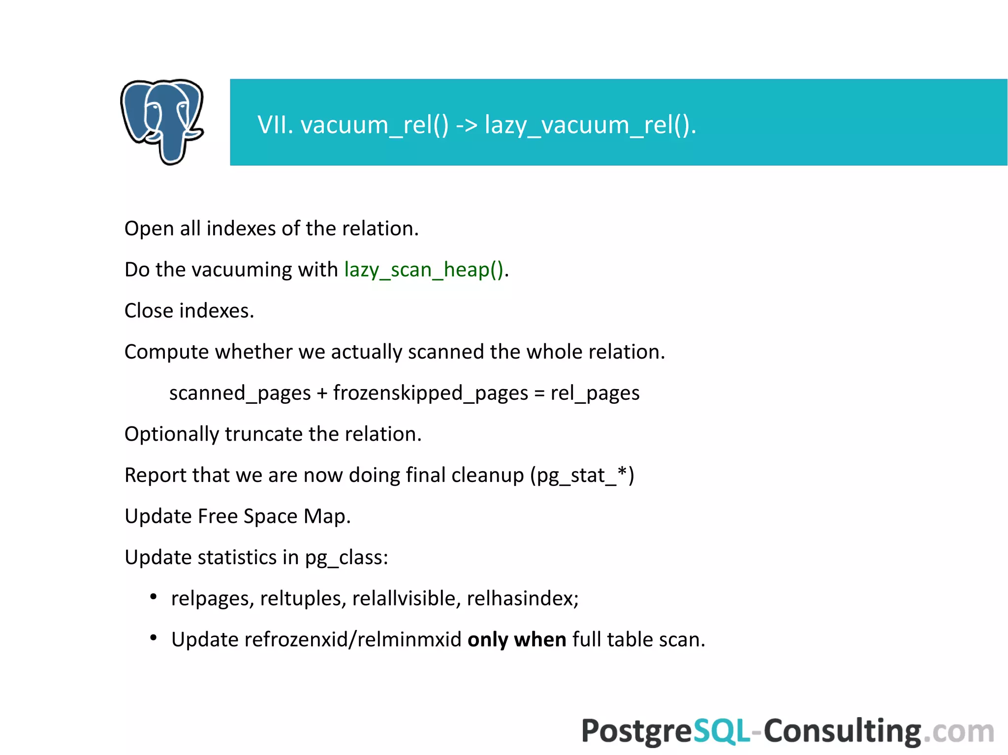Open all indexes of the relation.
Do the vacuuming with lazy_scan_heap().
Close indexes.
Compute whether we actually scanned the whole relation.
scanned_pages + frozenskipped_pages = rel_pages
Optionally truncate the relation.
Report that we are now doing final cleanup (pg_stat_*)
Update Free Space Map.
Update statistics in pg_class:
●
relpages, reltuples, relallvisible, relhasindex;
●
Update refrozenxid/relminmxid only when full table scan.
VII. vacuum_rel() -> lazy_vacuum_rel().
 