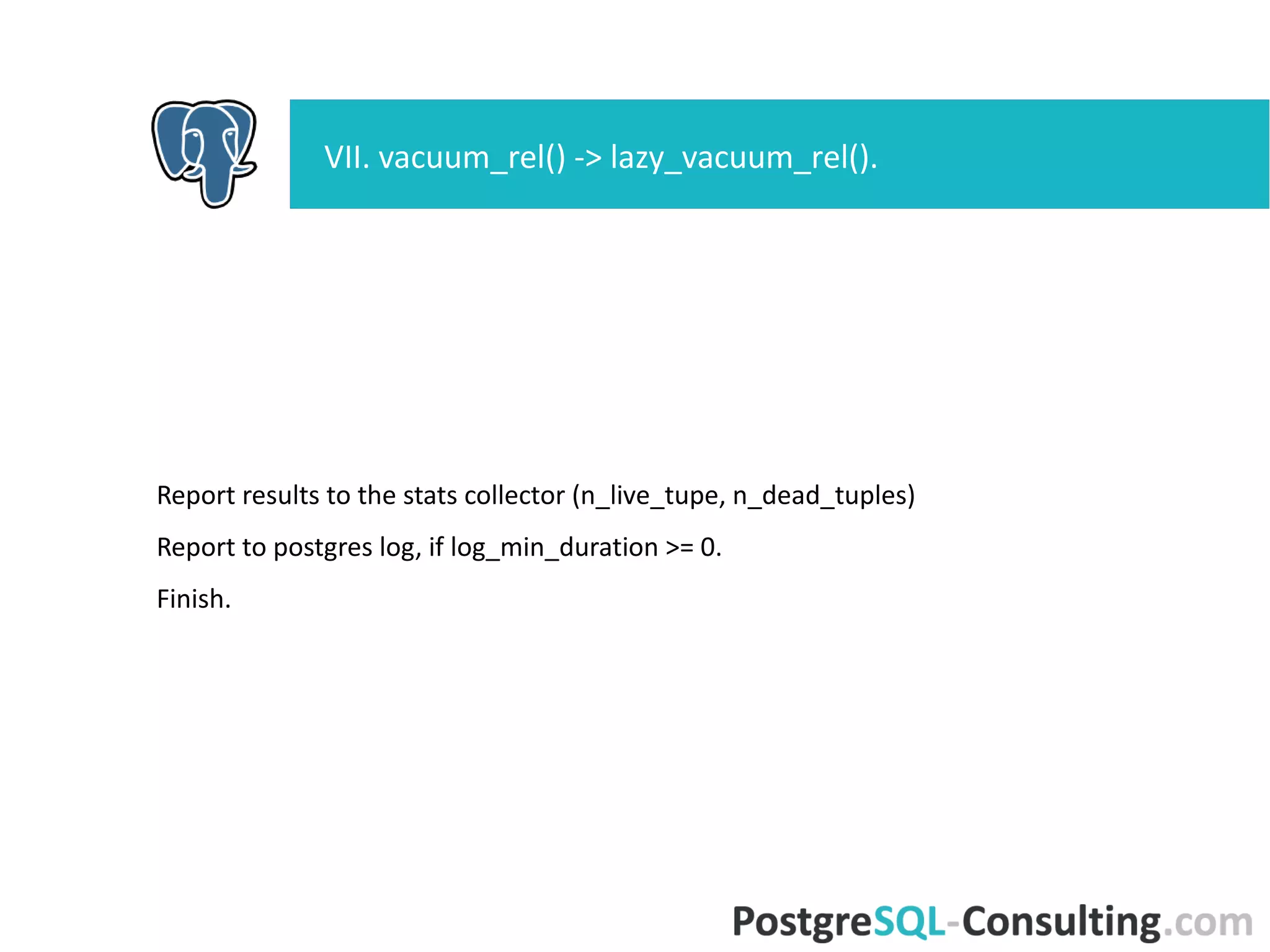 Report results to the stats collector (n_live_tupe, n_dead_tuples)
Report to postgres log, if log_min_duration >= 0.
Finish.
VII. vacuum_rel() -> lazy_vacuum_rel().
 