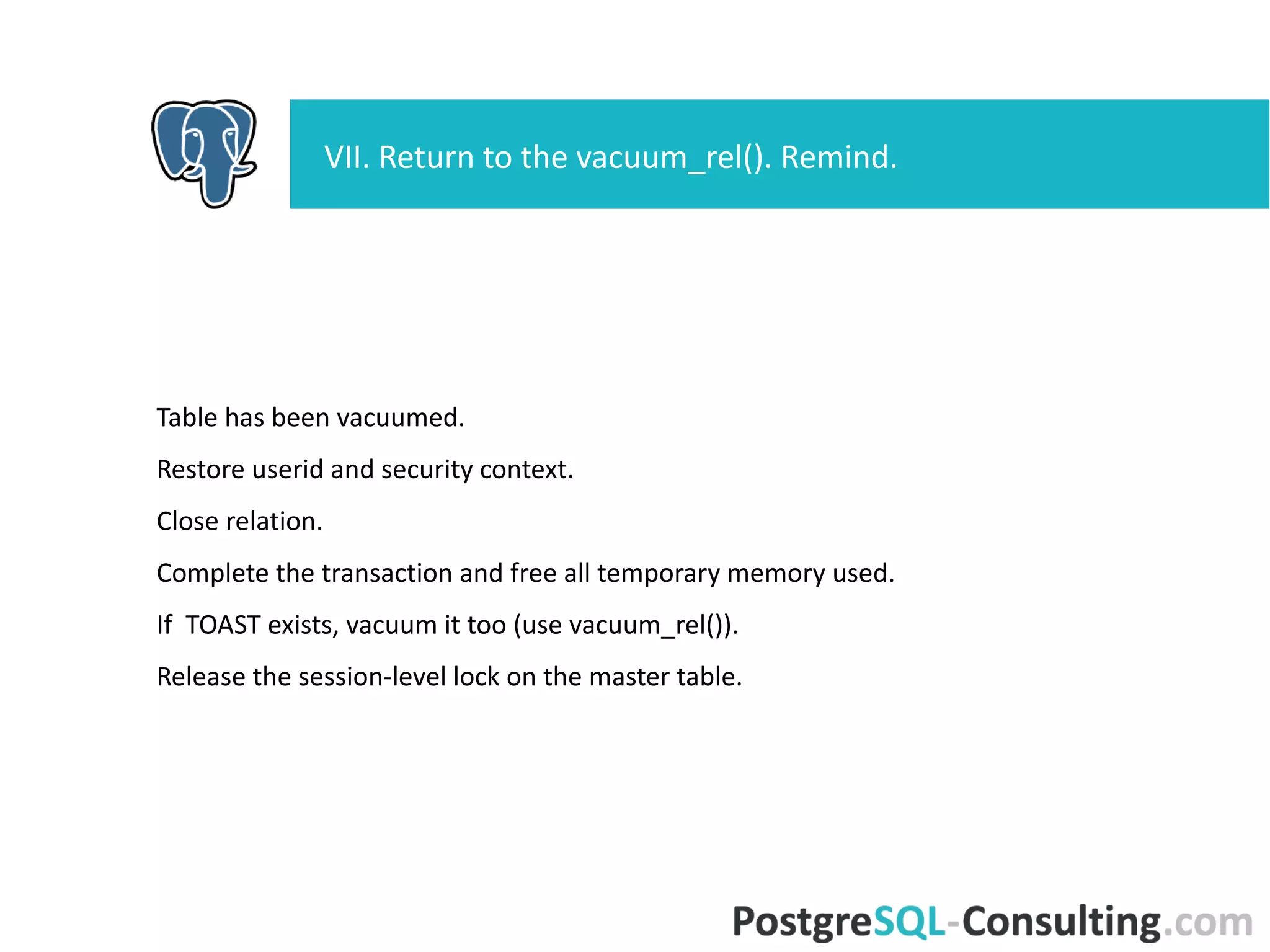 Table has been vacuumed.
Restore userid and security context.
Close relation.
Complete the transaction and free all temporary memory used.
If TOAST exists, vacuum it too (use vacuum_rel()).
Release the session-level lock on the master table.
VII. Return to the vacuum_rel(). Remind.
 