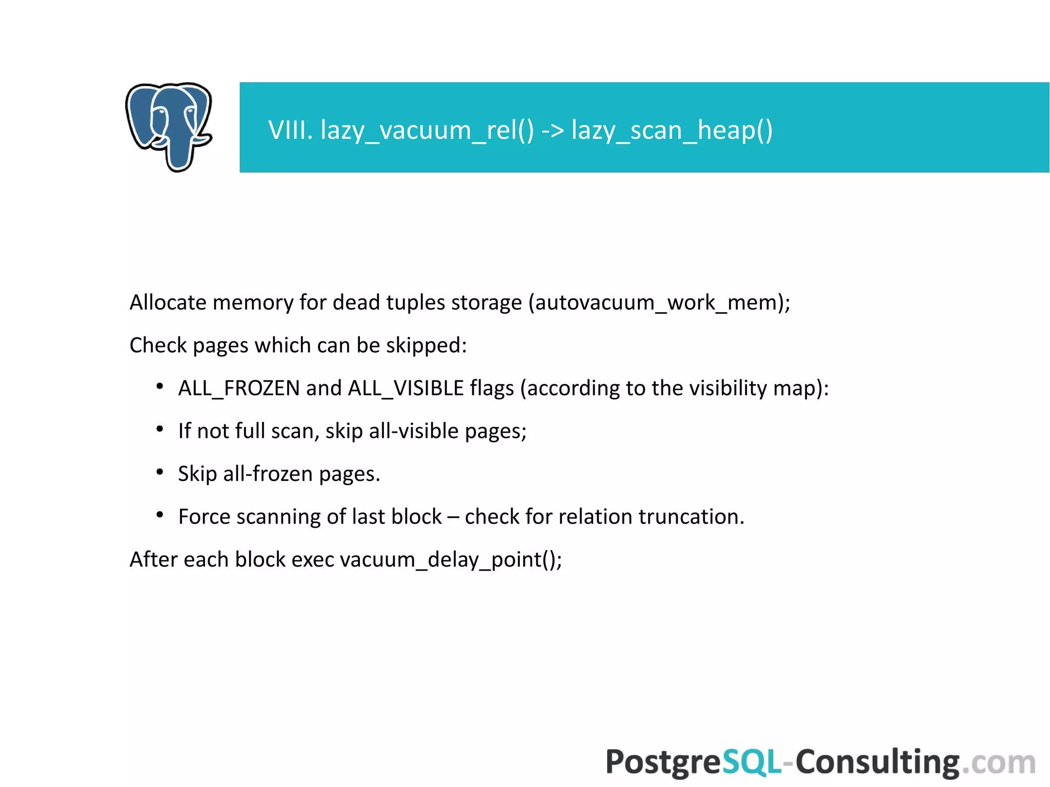 Allocate memory for dead tuples storage (autovacuum_work_mem);
Check pages which can be skipped:
●
ALL_FROZEN and ALL_VISIBLE flags (according to the visibility map):
●
If not full scan, skip all-visible pages;
●
Skip all-frozen pages.
●
Force scanning of last block – check for relation truncation.
After each block exec vacuum_delay_point();
VIII. lazy_vacuum_rel() -> lazy_scan_heap()
 
