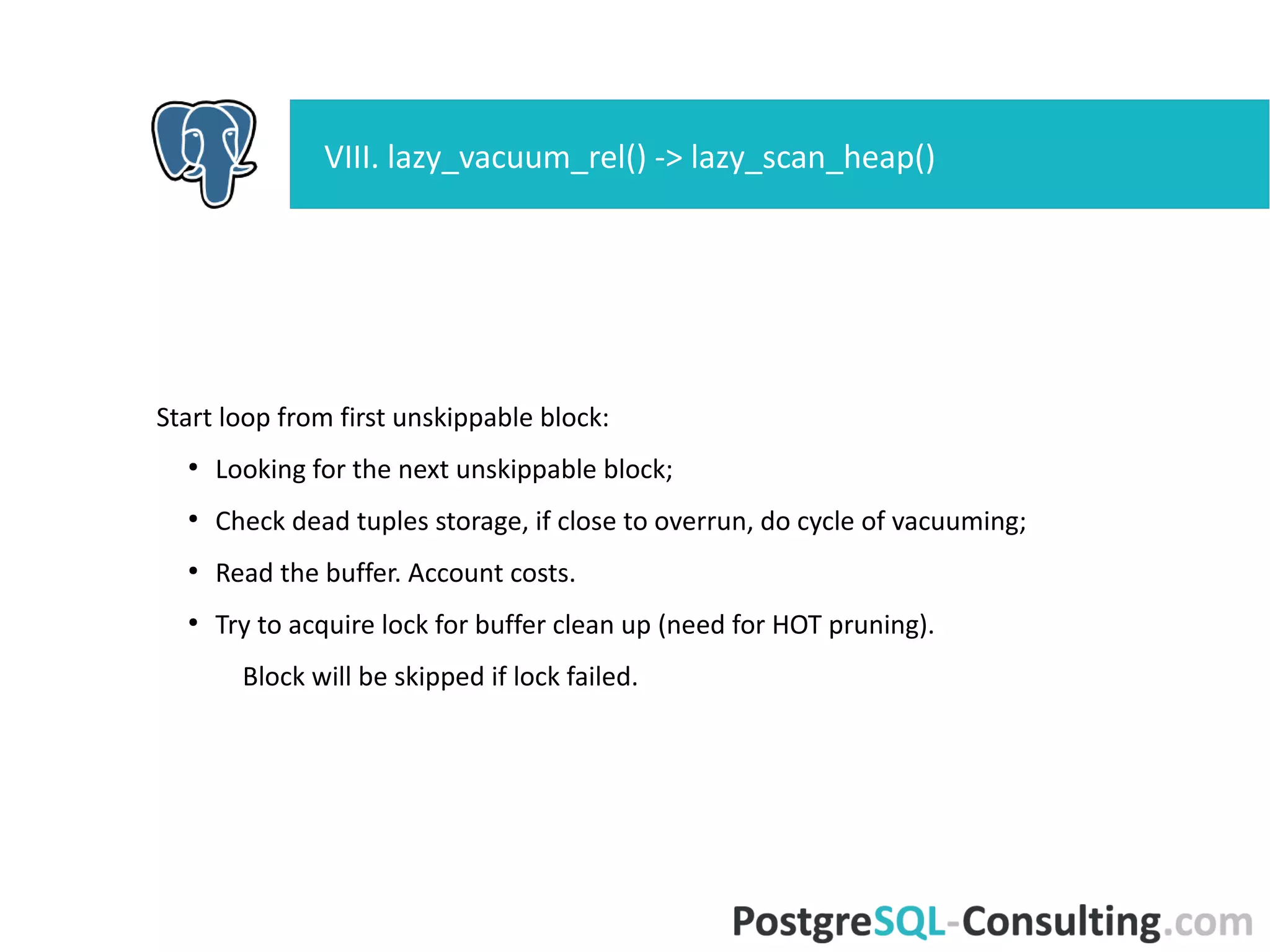 Start loop from first unskippable block:
●
Looking for the next unskippable block;
●
Check dead tuples storage, if close to overrun, do cycle of
vacuuming;
●
Read the buffer. Account costs.
●
Try to acquire lock for buffer clean up (need for HOT pruning).
Block will be skipped if lock failed.
VIII. lazy_vacuum_rel() -> lazy_scan_heap()
 