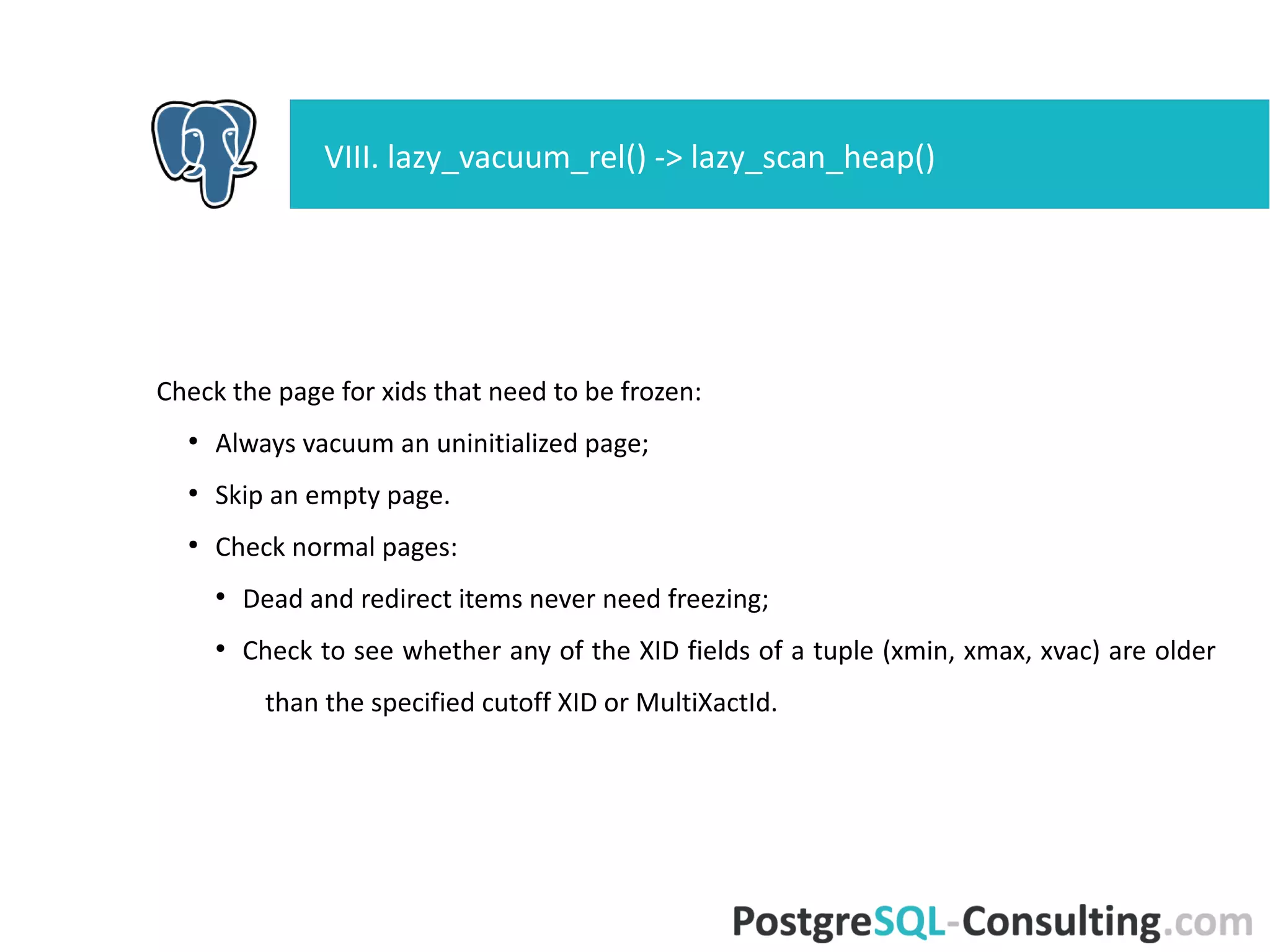 Check the page for xids that need to be frozen:
●
Always vacuum an uninitialized page;
●
Skip an empty page.
●
Check normal pages:
●
Dead and redirect items never need freezing;
●
Check to see whether any of the XID fields of a tuple (xmin, xmax,
xvac) are older than the specified cutoff XID or MultiXactId.
VIII. lazy_vacuum_rel() -> lazy_scan_heap()
 