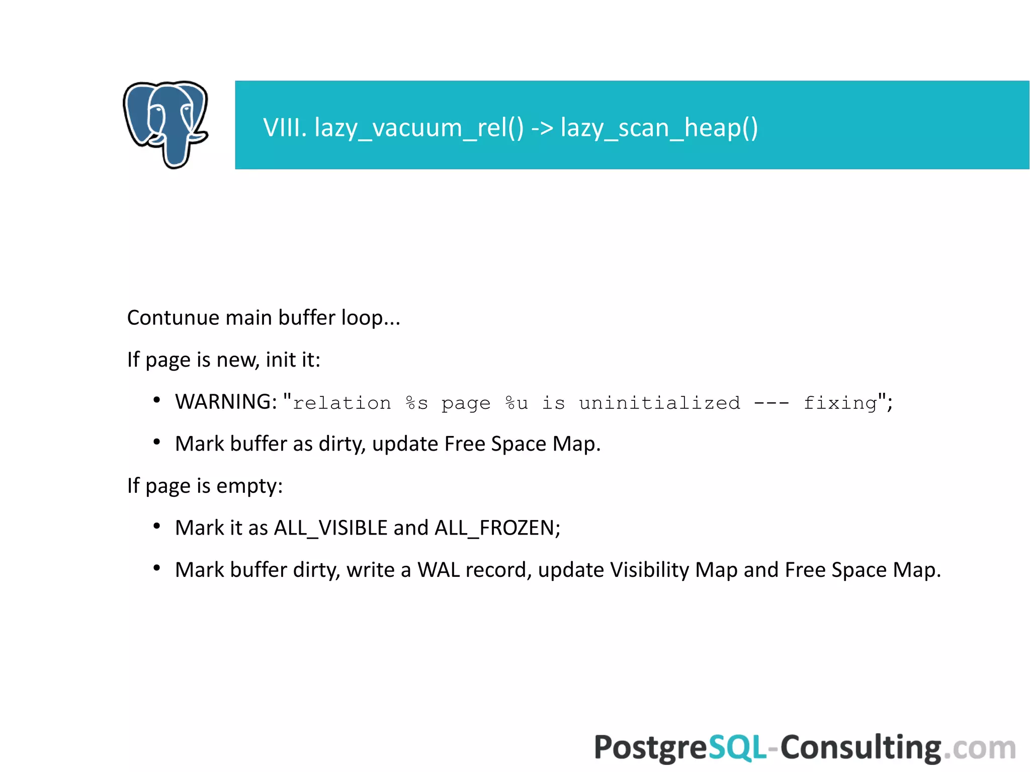 Contunue main buffer loop...
If page is new, init it:
●
WARNING: "relation %s page %u is uninitialized --- fixing";
●
Mark buffer as dirty, update Free Space Map.
If page is empty:
●
Mark it as ALL_VISIBLE and ALL_FROZEN;
●
Mark buffer dirty, write a WAL record, update Visibility Map and Free
Space Map.
VIII. lazy_vacuum_rel() -> lazy_scan_heap()
 
