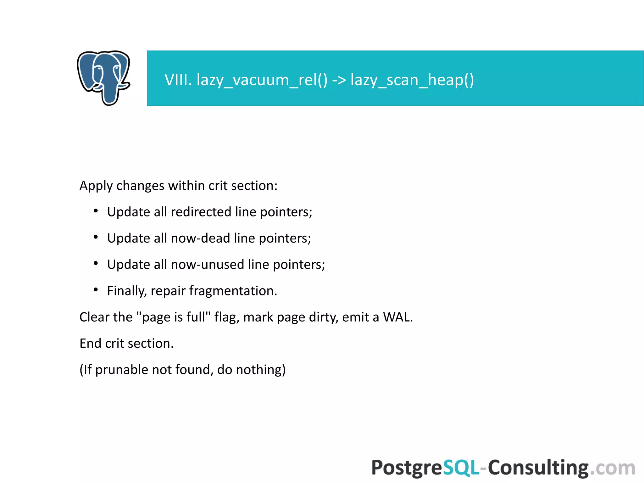Scan the page, collect vacuumable items, check for tuples requiring
freezing.
Check item pointers:
●
Skip unused, dead, redirects. Check only normal.
HeapTupleSatisfiesVacuum():
●
HEAPTUPLE_DEAD: vacuumable (but skip, if it's a HOT chain
member).
●
HEAPTUPLE_LIVE: good tuple, do not vacuum.
●
HEAPTUPLE_RECENTLY_DEAD: must not remove it from relation.
●
HEAPTUPLE_INSERT_IN_PROGRESS and
HEAPTUPLE_DELETE_IN_PROGRESS: do nothing, page is not
ALL_VISIBLE.
Remeber vacuumable tuples in vacrelstats.
VIII. lazy_vacuum_rel() -> lazy_scan_heap()
 