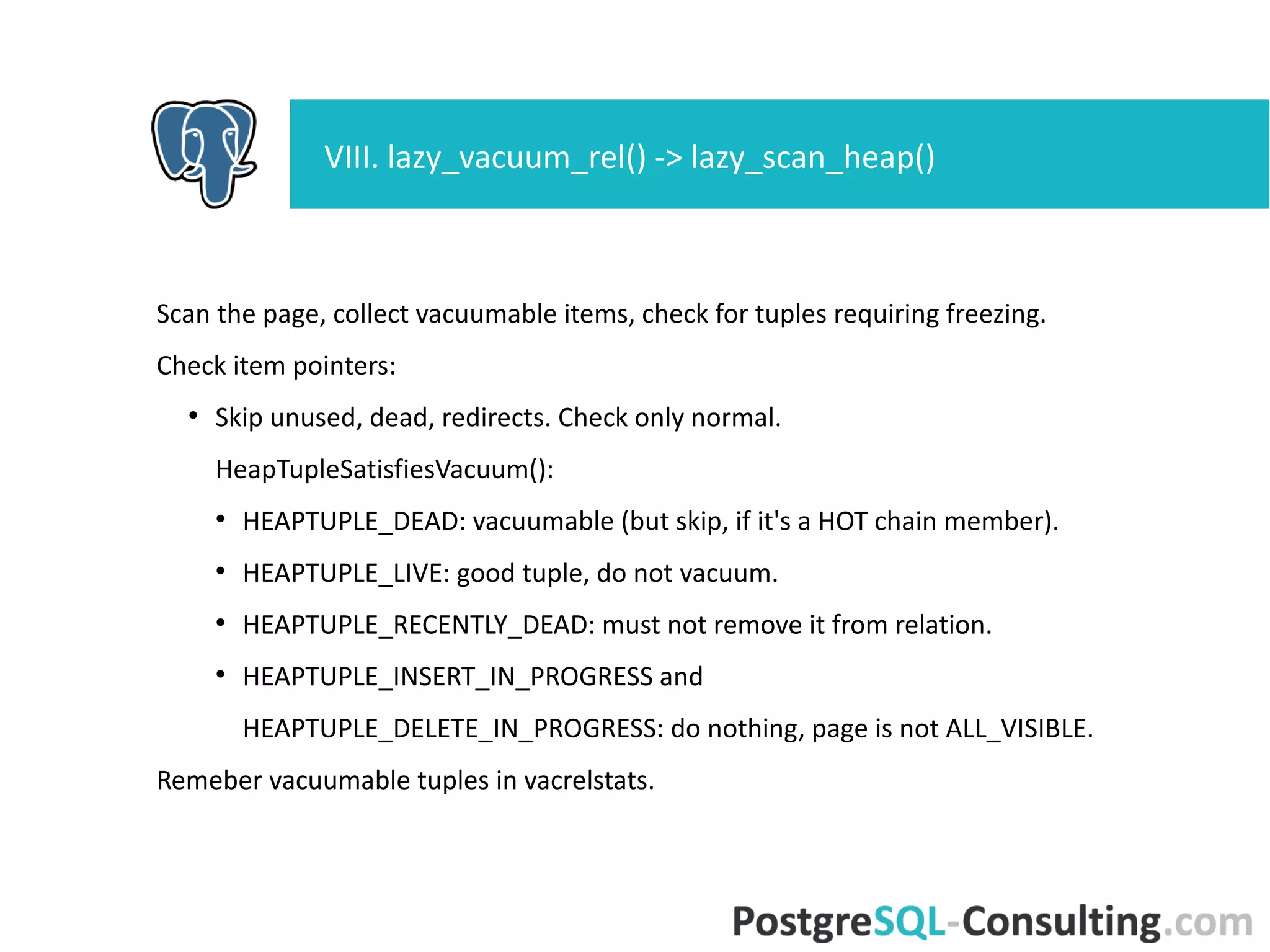 Check non-removable tuples to see if it needs freezing.
●
Prepare tuple, if true (prepare infomask in local structure).
If any tuple is frozen:
●
Start crit section;
●
Mark the buffer dirty;
●
Set bits into tuple infomask (from local structure);
●
Write a WAL record recording the changes;
●
End crit section.
VIII. lazy_vacuum_rel() -> lazy_scan_heap()
 