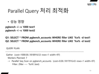 Parallel Query 처리 최적화
• 성능 영향
59
pgbench –i –s 1000 test1
pgbench –i –s 1000 test2
Q1: SELECT * FROM pgbench_accounts WHERE filler LIKE ‘%x% -d test1
Q2: SELECT * FROM pgbench_accounts WHERE filler LIKE ‘%x% -d test2
QUERY PLAN
--------------------------------------------------------------------------------------
Gather (cost=1000.00..1818916.53 rows=1 width=97)
Workers Planned: 7
-> Parallel Seq Scan on pgbench_accounts (cost=0.00..1817916.43 rows=1 width=97)
Filter: (filler ~~ '%x%'::text)
 