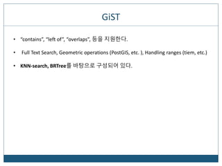 GiST
• “contains”, “left of”, “overlaps”, 등을 지원한다.
• Full Text Search, Geometric operations (PostGIS, etc. ), Handling ranges (tiem, etc.)
• KNN-search, BRTree를 바탕으로 구성되어 있다.
 
