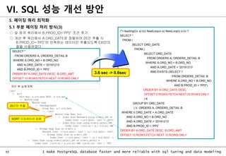 17 I make PostgreSQL database faster and more reliable with sql tuning and data modeling
5. 페이징 쿼리 최적화
5.1 부분 페이징 처리 방식(3)
○ 앞 장의 쿼리에서 B.PROD_ID=‘PP2’ 조건 추가
○ 개선 후 쿼리에서 A.ORD_DATE로 정렬하여 20건 추출 시
B.PROD_ID=‘PP2’만 만족하는 데이터만 추출되도록 EXISTS
절을 사용하였다.
VI. SQL 성능 개선 방안
/*+ leading(((v a) b)) NestLoop(v a) NestLoop(v a b) */
SELECT *
FROM (
SELECT ORD_DATE
FROM (
SELECT ORD_DATE
FROM ORDERS A, ORDERS_DETAIL B
WHERE A.ORD_NO = B.ORD_NO
AND A.ORD_DATE < '20191213‘
AND EXISTS (SELECT 1
FROM ORDERS_DETAIL B
WHERE A.ORD_NO = B.ORD_NO
AND B.PROD_ID = 'PP2')
ORDER BY A.ORD_DATE DESC
OFFSET 0 ROWS FETCH NEXT 20 ROWS ONLY
) K
GROUP BY ORD_DATE
) V, ORDERS A, ORDERS_DETAIL B
WHERE V.ORD_DATE = A.ORD_DATE
AND A.ORD_NO = B.ORD_NO
AND A.ORD_DATE < '20191213'
AND B.PROD_ID = ‘PP2’
ORDER BY A.ORD_DATE DESC, B.ORD_AMT
OFFSET 10 ROWS FETCH NEXT 10 ROWS ONLY
SELECT *
FROM ORDERS A, ORDERS_DETAIL B
WHERE A.ORD_NO = B.ORD_NO
AND A.ORD_DATE < '20191213‘
AND B.PROD_ID = ‘PP2’
ORDER BY A.ORD_DATE DESC, B.ORD_AMT
OFFSET 10 ROWS FETCH NEXT 10 ROWS ONLY
3.6 sec -> 0.6sec
개선 후 실행계획
20건만 추출
SORT 오퍼레이션 없음
 