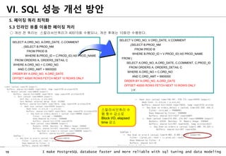 19 I make PostgreSQL database faster and more reliable with sql tuning and data modeling
5. 페이징 쿼리 최적화
5.3 인라인 뷰를 이용한 페이징 처리
○ 개선 전 쿼리는 스칼라서브쿼리가 40010회 수행되나, 개선 후에는 10회만 수행된다.
VI. SQL 성능 개선 방안
SELECT V.ORD_NO, V.ORD_DATE, V.COMMENT
,(SELECT B.PROD_NM
FROM PROD B
WHERE B.PROD_ID = V.PROD_ID) AS PROD_NAME
FROM (
SELECT A.ORD_NO, A.ORD_DATE, C.COMMENT, C.PROD_ID
FROM ORDERS A, ORDERS_DETAIL C
WHERE A.ORD_NO = C.ORD_NO
AND C.ORD_AMT > 9900000
ORDER BY A.ORD_NO, A.ORD_DATE
OFFSET 40000 ROWS FETCH NEXT 10 ROWS ONLY
) V;
SELECT A.ORD_NO, A.ORD_DATE, C.COMMENT
, (SELECT B.PROD_NM
FROM PROD B
WHERE B.PROD_ID = C.PROD_ID) AS PROD_NAME
FROM ORDERS A, ORDERS_DETAIL C
WHERE A.ORD_NO = C.ORD_NO
AND C.ORD_AMT > 9900000
ORDER BY A.ORD_NO, A.ORD_DATE
OFFSET 40000 ROWS FETCH NEXT 10 ROWS ONLY
스칼라서브쿼리 수
행 횟수 감소로
Block I/O, elapsed
time 감소
 