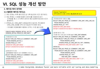 22 I make PostgreSQL database faster and more reliable with sql tuning and data modeling
5. 페이징 쿼리 최적화
5.5 웹화면 페이징 쿼리(2)
○ 개선 전에는 뒤쪽 페이지로 갈 수록 BLOCK I/O가 증가한다.
○ 개선 후에는 11번째 ROW의 데이터를 이용하여 읽기
시작점을 찾고 그 이후만 읽어서 항상 일정한 BLOCK I/O가
발생한다.
○ (PROD_ID, ORD_AMT) UNIQUE하지 않으면, PK 컬럼인
ORD_LINE_NO를 인덱스와 SQL에 추가해야 한다.
: 오라클은 ROWID를 이용해서 인덱스 수정 필요 없음
VI. SQL 성능 개선 방안
--첫번째 화면에 수행되는 SQL
SELECT ORD_NO, PROD_ID, COMMENT, ORD_AMT, ORD_LINE_NO
FROM ORDERS_DETAIL
WHERE PROD_ID = ‘PP1’
ORDER BY ORD_AMT DESC
OFFSET 0 ROWS FETCH NEXT 11 ROWS ONLY;
--2번째 페이지 조회
--1번째 쿼리 조회 결과 11번째 row의 ORD_AMT=9999946
SELECT ORD_NO, PROD_ID, COMMENT, ORD_AMT
FROM (SELECT ORD_NO, PROD_ID, COMMENT, ORD_AMT
FROM ORDERS_DETAIL
WHERE (PROD_ID, ORD_AMT) IN ( 'PP1‘, 9999946)
ORDER BY ORD_AMT DESC LIMIT 11) X
UNION ALL
SELECT ORD_NO, PROD_ID, COMMENT, ORD_AMT
FROM (SELECT ORD_NO, PROD_ID, COMMENT, ORD_AMT
FROM ORDERS_DETAIL
WHERE PROD_ID = ‘PP1’
AND ORD_AMT< 9999946
ORDER BY ORD_AMT DESC LIMIT 11 ) Y
ORDER BY ORD_AMT DESC
FETCH NEXT 11 ROWS ONLY
--1번째 페이지 조회
SELECT ORD_NO, PROD_ID, COMMENT, ORD_AMT
FROM ORDERS_DETAIL a
WHERE PROD_ID = 'PP1'
ORDER BY ORD_AMT DESC
OFFSET 0 ROWS FETCH NEXT 10 ROWS ONLY;
--2번째 페이지 조회
(20 ROW를 추출하여 앞의 10 ROW는 버린다.)
SELECT ORD_NO, PROD_ID, COMMENT, ORD_AMT
FROM ORDERS_DETAIL a
WHERE PROD_ID = 'PP1'
ORDER BY ORD_AMT DESC
OFFSET 10 ROWS FETCH NEXT 10 ROWS ONLY;
CREATE INDEX ORDERS_DETAIL_X01 ON
ORDERS_DETAIL (PROD_ID, ORD_AMT);
Keyset Pagination
뒤쪽 페이지 조회 시에도 BLOCK I/O 일정
 