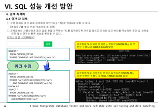 24 I make PostgreSQL database faster and more reliable with sql tuning and data modeling
6. 검색 최적화
6.1 중간 값 검색
○ 지명 등에서 중간 값을 검색해야 하면 FULL TABLE SCAN을 피할 수 없다.
(영등포구를 찾기 위해 ‘%등포%’로 검색)
○ 검색창에서 사용자에게 중간 값을 찾을 경우에는 ‘%’를 입력하도록 규칙을 정하고 아래와 같이 쿼리를 작성하면 중간 값 검색을
하지 않는 경우는 빠른 성능을 확보할 수 있다.
인덱스 컬럼 : COMMENT
VI. SQL 성능 개선 방안
SELECT *
FROM ORDERS_DETAIL
WHERE :'var1' NOT LIKE CONCAT('%',:'var1')
AND COMMENT LIKE CONCAT(:'var1','%')
UNION ALL
SELECT *
FROM ORDERS_DETAIL
WHERE :'var1' LIKE CONCAT('%',:'var1')
AND COMMENT LIKE :'var1';
검색창에 %로 시작하는 문자가 입력되면 UNION ALL
아래 부분만 수행되며 FULL TABLE SCAN 발생
검색창에 % 이외의 문자로 시작하면 UNION ALL 위 부
분만 수행되며 INDEX SCAN 발생
SELECT *
FROM ORDERS_DETAIL
WHERE COMMENT LIKE CONCAT(‘%’,:'var1‘,’%’)
쿼리 수정
 