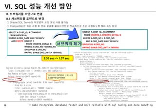 29 I make PostgreSQL database faster and more reliable with sql tuning and data modeling
8. 서브쿼리를 조인으로 변경
8.3 서브쿼리를 조인으로 변경
○ Oracle/SQL Server의 부분범위 처리 개념 사용 불가능
○ PostgreSQL은 쿼리 수행 후 전체 결과를 클라이언트로 전송하므로 조인 수행하도록 해야 속도 향상
SELECT A.CUST_ID, A.COMMENT
FROM ORDERS A, ORDERS_DETAIL B
WHERE A.ORD_NO = B.ORD_NO
AND A.ORD_DATE LIKE '201902%‘
GROUP BY A.ORD_NO
HAVING SUM(B.ORD_AMT) > 7900000;
SELECT A.CUST_ID, A.COMMENT
FROM ORDERS A
WHERE A.ORD_DATE LIKE '201902%’
AND EXISTS (SELECT 1
FROM ORDERS_DETAIL B
WHERE A.ORD_NO = B.ORD_NO
GROUP BY B.ORD_NO
HAVING SUM(B.ORD_AMT) > 7900000);
서브쿼리 제거
5.30 sec -> 1.57 sec
서브쿼리 76720회 반복 수행
0.066*76720=5063
VI. SQL 성능 개선 방안
 