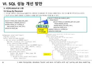 32 I make PostgreSQL database faster and more reliable with sql tuning and data modeling
9. 사전에 GROUP BY 수행
9.2 Group By Placement
○ 조인을 수행하기 전에 Group By를 먼저 수행하여 건수를 줄인 후 조인을 수행함으로서, 조인 건수를 획기적으로 감소시킨다.
○ OLTP 보다는 DW의 대용량 시스템에서 사용할 경우 성능 향상을 극대화 할 수 있다.
VI. SQL 성능 개선 방안
SELECT P.PROD_NM, SUM(D.S_AMT)
FROM PROD P,
(SELECT PROD_ID, SUM(ORD_AMT) AS S_AMT
FROM ORDERS_DETAIL
WHERE PROD_ID IN ('PP0', 'PP1')
GROUP BY PROD_ID) D
WHERE P.PROD_ID = D.PROD_ID
GROUP BY PROD_NM
SELECT P.PROD_NM, SUM(D.ORD_AMT)
FROM PROD P, ORDERS_DETAIL D
WHERE P.PROD_ID = D.PROD_ID
AND D.PROD_ID IN ( 'PP0', 'PP1')
GROUP BY PROD_NM
쿼리 수정
2.4 sec
-> 1.6 sec
인라인 뷰
 