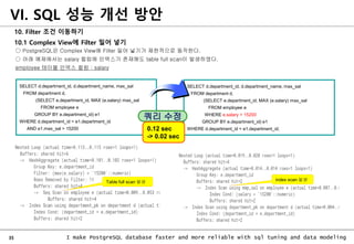 35 I make PostgreSQL database faster and more reliable with sql tuning and data modeling
10. Filter 조건 이동하기
10.1 Complex View에 Filter 밀어 넣기
○ PostgreSQL은 Complex View에 Filter 밀어 넣기가 제한적으로 동작한다.
○ 아래 예제에서는 salary 컬럼에 인덱스가 존재해도 table full scan이 발생하였다.
employee 테이블 인덱스 컬럼 : salary
VI. SQL 성능 개선 방안
SELECT d.department_id, d.department_name, max_sal
FROM department d,
(SELECT e.department_id, MAX (e.salary) max_sal
FROM employee e
WHERE e.salary > 15200
GROUP BY e.department_id) e1
WHERE d.department_id = e1.department_id;
SELECT d.department_id, d.department_name, max_sal
FROM department d,
(SELECT e.department_id, MAX (e.salary) max_sal
FROM employee e
GROUP BY e.department_id) e1
WHERE d.department_id = e1.department_id
AND e1.max_sal > 15200
쿼리 수정
0.12 sec
-> 0.02 sec
Table full scan 발생 index scan 발생
 