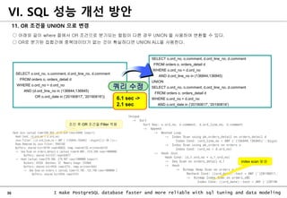 36 I make PostgreSQL database faster and more reliable with sql tuning and data modeling
11. OR 조건을 UNION 으로 변경
○ 아래와 같이 where 절에서 OR 조건으로 분기되는 컬럼이 다른 경우 UNION 을 사용하여 변환할 수 있다.
○ OR로 분기된 집합간에 중복데이터가 없는 것이 확실하다면 UNION ALL을 사용한다.
VI. SQL 성능 개선 방안
SELECT o.ord_no, o.comment, d.ord_line_no, d.comment
FROM orders o, orders_detail d
WHERE o.ord_no = d.ord_no
AND d.ord_line_no in (136844,136845)
UNION
SELECT o.ord_no, o.comment, d.ord_line_no, d.comment
FROM orders o, orders_detail d
WHERE o.ord_no = d.ord_no
AND o.ord_date in ('20190817', '20190816')
SELECT o.ord_no, o.comment, d.ord_line_no, d.comment
FROM orders o, orders_detail d
WHERE o.ord_no = d.ord_no
AND (d.ord_line_no in (136844,136845)
OR o.ord_date in ('20190817', '20190816'))
쿼리 수정
6.1 sec ->
2.1 sec
index scan 발생
조인 후 OR 조건을 Filter 적용
 