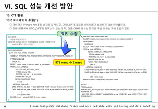 40 I make PostgreSQL database faster and more reliable with sql tuning and data modeling
13. CTE 활용
13.2 로그데이터 추출(1)
○ 데이터가 Primary Key 컬럼 순으로 입력되고, ORD_DATE 컬럼은 UPDATE가 발생하지 않는 테이블이다.
○ 아래 예제에서 ORD_DATE에 인덱스가 없는 경우, 다른 DBMS 에서는 파티션 구성 외에는 개선 방법이 없다.
VI. SQL 성능 개선 방안
SELECT *
FROM ORDERS2
WHERE ORD_DATE BETWEEN DATE '20201018'
AND DATE '20201022';
WITH RECURSIVE
w_min (min, max, middle, level) AS (
SELECT min(ord_no), max(ord_no), (min(ord_no)+max(ord_no))/2, 0
FROM orders2
UNION ALL
SELECT v.min, v.max, (v.min + v.max)/2, w_min.level+1
FROM w_min, LATERAL (
SELECT ORD_NO, ORD_DATE
FROM orders2 AS e
WHERE e.ord_no >= w_min.middle
ORDER BY e.ord_no
FETCH FIRST ROW ONLY
) AS e
,LATERAL (VALUES (
CASE WHEN e.ord_date <= date '20201018' THEN e.ord_no ELSE w_min.min END,
CASE WHEN e.ord_date <= date '20201018' THEN w_min.max ELSE e.ord_no END
)
) AS v (min, max)
WHERE (v.min + v.max)/2 NOT IN (v.min, v.max)
),
w_max (min, max, middle, level) AS (
SELECT min(ord_no), max(ord_no), (min(ord_no)+max(ord_no))/2, 0
FROM orders2
UNION ALL
SELECT v.min, v.max, (v.min + v.max)/2, w_max.level+1
FROM w_max, LATERAL (
SELECT ORD_NO, ORD_DATE
FROM orders2 AS e
WHERE e.ord_no >= w_max.middle
ORDER BY e.ord_no
FETCH FIRST ROW ONLY
) AS e
,LATERAL (VALUES (
CASE WHEN e.ord_date <= date '20201022' THEN e.ord_no ELSE w_max.min END,
CASE WHEN e.ord_date <= date '20201022' THEN w_max.max ELSE e.ord_no END
)
) AS v (min, max)
WHERE (v.min + v.max)/2 NOT IN (v.min, v.max)
)
SELECT *
FROM orders2
WHERE ORD_NO >= (SELECT middle FROM w_min ORDER BY level DESC FETCH FIRST
ROWS ONLY)
AND ORD_NO <= (SELECT middle FROM w_max ORDER BY level DESC FETCH FIRST
ROWS ONLY)
;
쿼리 수정
978 msec  2 msec
 