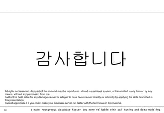 43 I make PostgreSQL database faster and more reliable with sql tuning and data modeling
감사합니다
All rights not reserved. Any part of this material may be reproduced, stored in a retrieval system, or transmitted in any form or by any
means, without any permission from me.
I will not be held liable for any damage caused or alleged to have been caused directly or indirectly by applying the skills described in
this presentation.
I would appreciate it if you could make your database server run faster with the technique in this material.
 