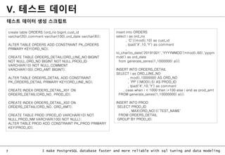7 I make PostgreSQL database faster and more reliable with sql tuning and data modeling
create table ORDERS (ord_no bigint,cust_id
varchar(20),comment varchar(100),ord_date varchar(8));
ALTER TABLE ORDERS ADD CONSTRAINT PK_ORDERS
PRIMARY KEY(ORD_NO);
CREATE TABLE ORDERS_DETAIL(ORD_LINE_NO BIGINT
NOT NULL,ORD_NO BIGINT NOT NULL,PROD_ID
VARCHAR(10) NOT NULL,COMMENT
VARCHAR(100),ORD_AMT BIGINT);
ALTER TABLE ORDERS_DETAIL ADD CONSTRAINT
PK_ORDERS_DETAIL PRIMARY KEY(ORD_LINE_NO);
CREATE INDEX ORDERS_DETAIL_X01 ON
ORDERS_DETAIL(ORD_NO, PROD_ID);
CREATE INDEX ORDERS_DETAIL_X02 ON
ORDERS_DETAIL(ORD_NO, ORD_AMT);
CREATE TABLE PROD (PROD_ID VARCHAR(10) NOT
NULL,PROD_NM VARCHAR(100) NOT NULL);
ALTER TABLE PROD ADD CONSTRAINT PK_PROD PRIMARY
KEY(PROD_ID);
insert into ORDERS
select i as ord_no
, 'C'||mod(i,10) as cust_id
, lpad('X',10,'Y') as comment
,
to_char(to_date('20191001','YYYYMMDD')+mod(i,60),'yyyym
mdd') as ord_date
from generate_series(1,1000000) a(i);
INSERT INTO ORDERS_DETAIL
SELECT i as ORD_LINE_NO
, mod(i,1000000) AS ORD_NO
, 'PP'||MOD(i,5) AS PROD_ID
, lpad('X',10,'Y') as comment
, case when i < 1000 then i*100 else i end as prod_amt
FROM generate_series(1,10000000) a(i);
INSERT INTO PROD
SELECT PROD_ID
, MAX(ORD_NO)||'TEST_NAME'
FROM ORDERS_DETAIL
GROUP BY PROD_ID;
테스트 데이터 생성 스크립트
V. 테스트 데이터
 
