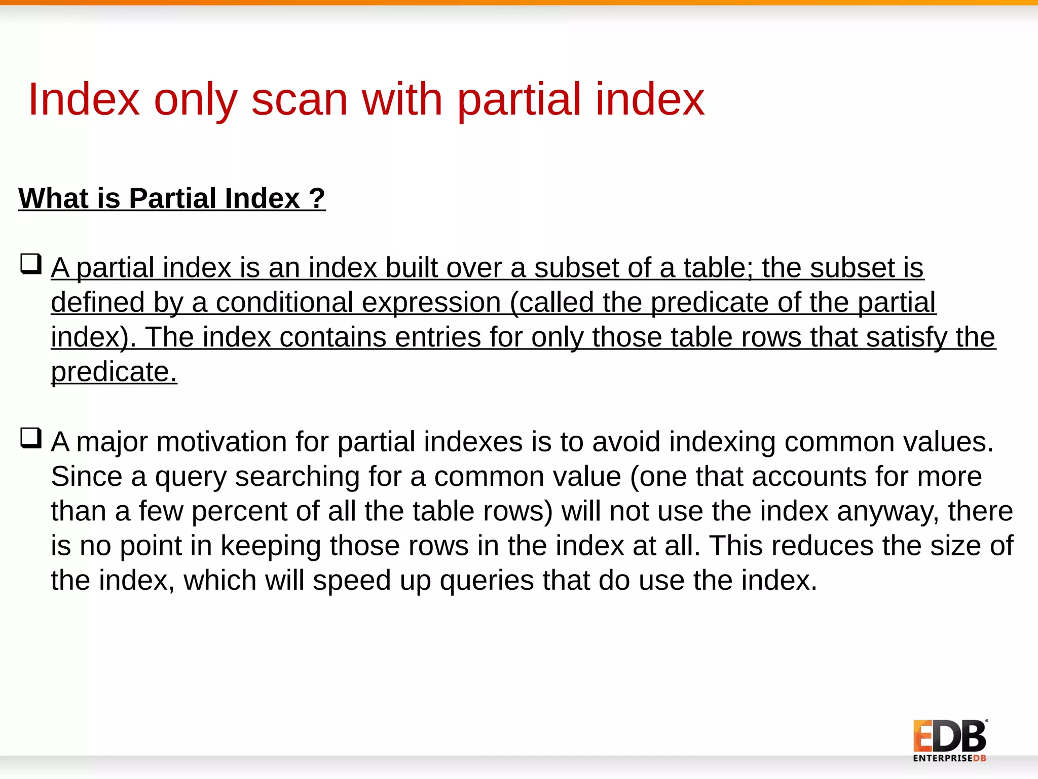 Index only scan with partial index
What is Partial Index ?
 A partial index is an index built over a subset of a table; the subset is
defined by a conditional expression (called the predicate of the partial
index). The index contains entries for only those table rows that satisfy the
predicate.
 A major motivation for partial indexes is to avoid indexing common values.
Since a query searching for a common value (one that accounts for more
than a few percent of all the table rows) will not use the index anyway, there
is no point in keeping those rows in the index at all. This reduces the size of
the index, which will speed up queries that do use the index.
 