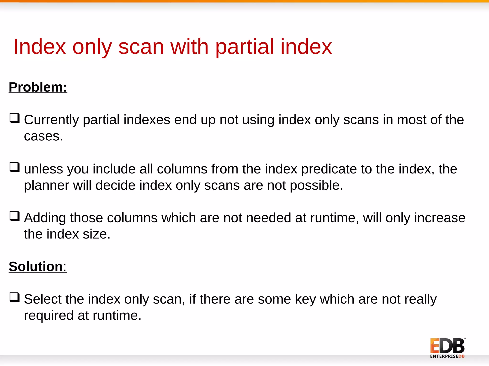 Index only scan with partial index
Problem:
 Currently partial indexes end up not using index only scans in most of the
cases.
 unless you include all columns from the index predicate to the index, the
planner will decide index only scans are not possible.
 Adding those columns which are not needed at runtime, will only increase
the index size.
Solution:
 Select the index only scan, if there are some key which are not really
required at runtime.
 
