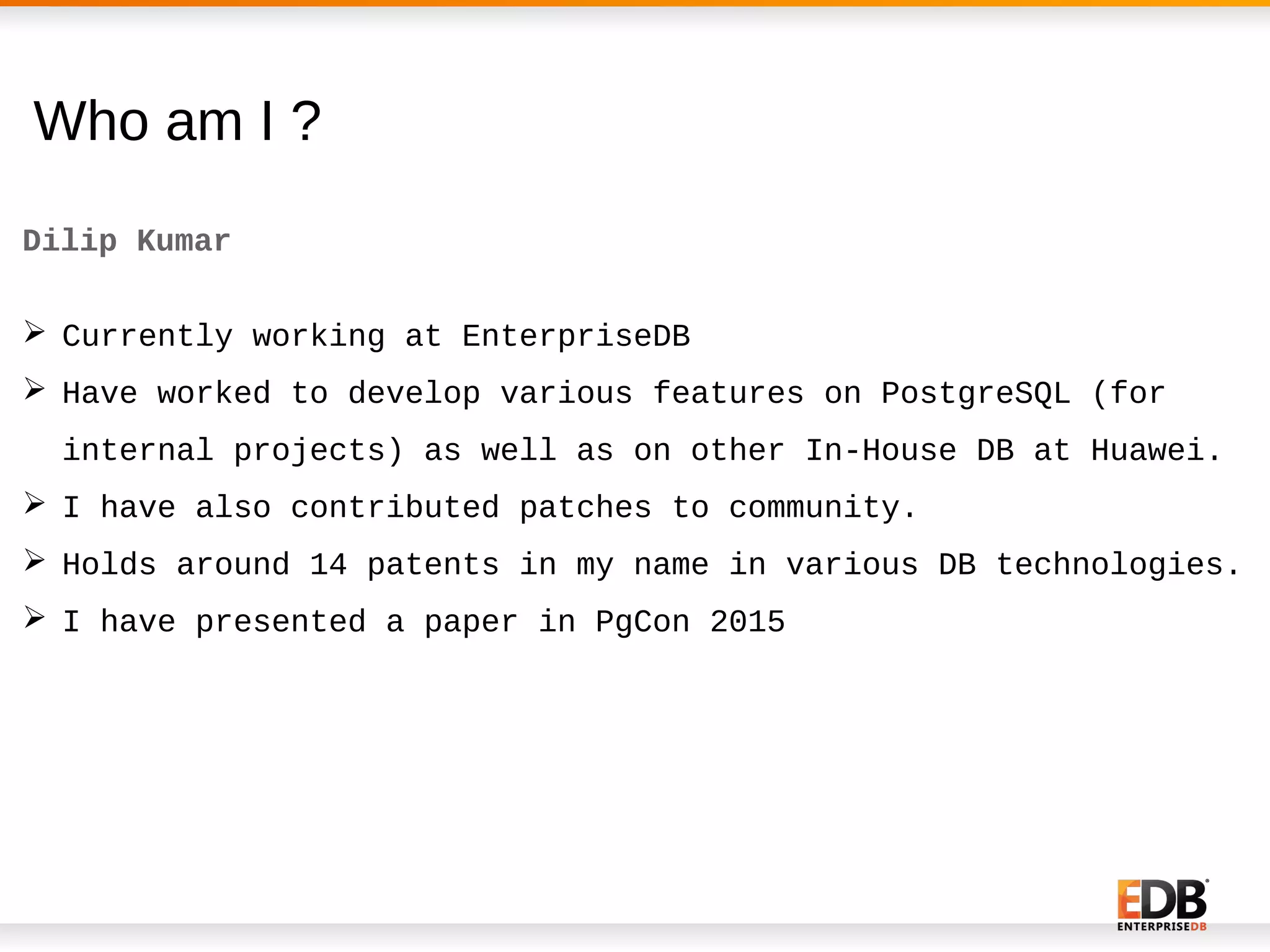 Who am I ?
Dilip Kumar
 Currently working at EnterpriseDB
 Have worked to develop various features on PostgreSQL (for
internal projects) as well as on other In-House DB at Huawei.
 I have also contributed patches to community.
 Holds around 14 patents in my name in various DB technologies.
 I have presented a paper in PgCon 2015
 