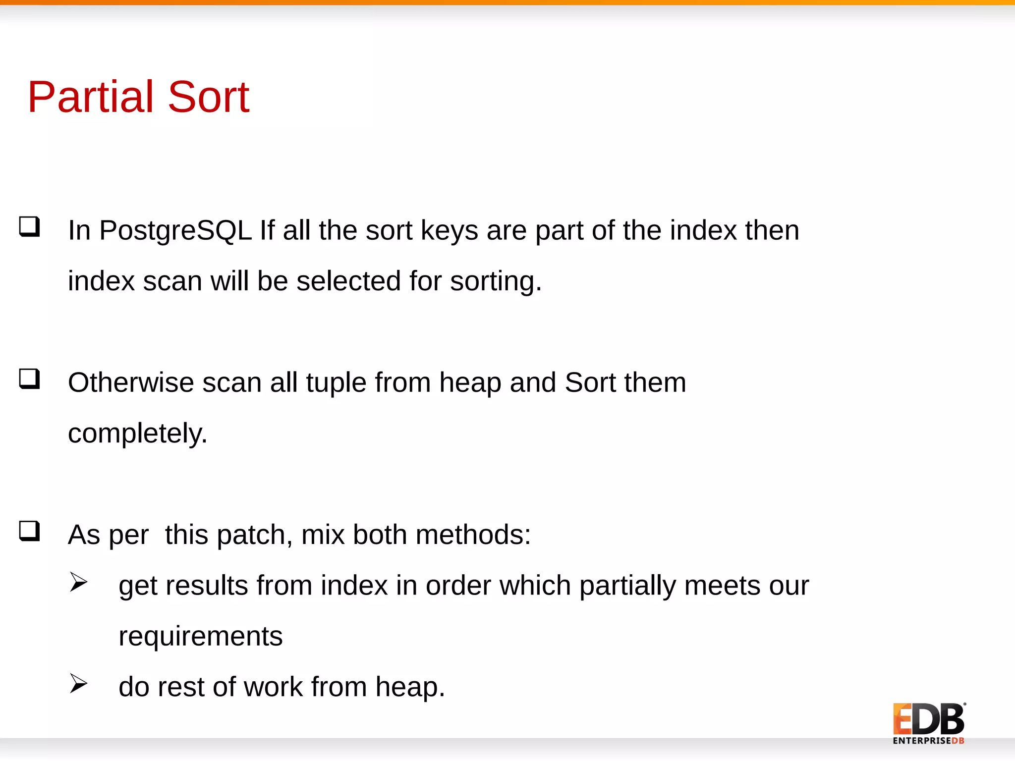 Partial Sort
 In PostgreSQL If all the sort keys are part of the index then
index scan will be selected for sorting.
 Otherwise scan all tuple from heap and Sort them
completely.
 As per this patch, mix both methods:
 get results from index in order which partially meets our
requirements
 do rest of work from heap.
 