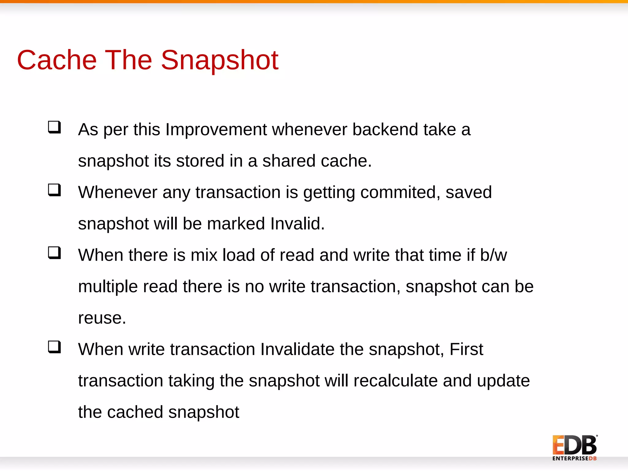 Cache The Snapshot
 As per this Improvement whenever backend take a
snapshot its stored in a shared cache.
 Whenever any transaction is getting commited, saved
snapshot will be marked Invalid.
 When there is mix load of read and write that time if b/w
multiple read there is no write transaction, snapshot can be
reuse.
 When write transaction Invalidate the snapshot, First
transaction taking the snapshot will recalculate and update
the cached snapshot
 