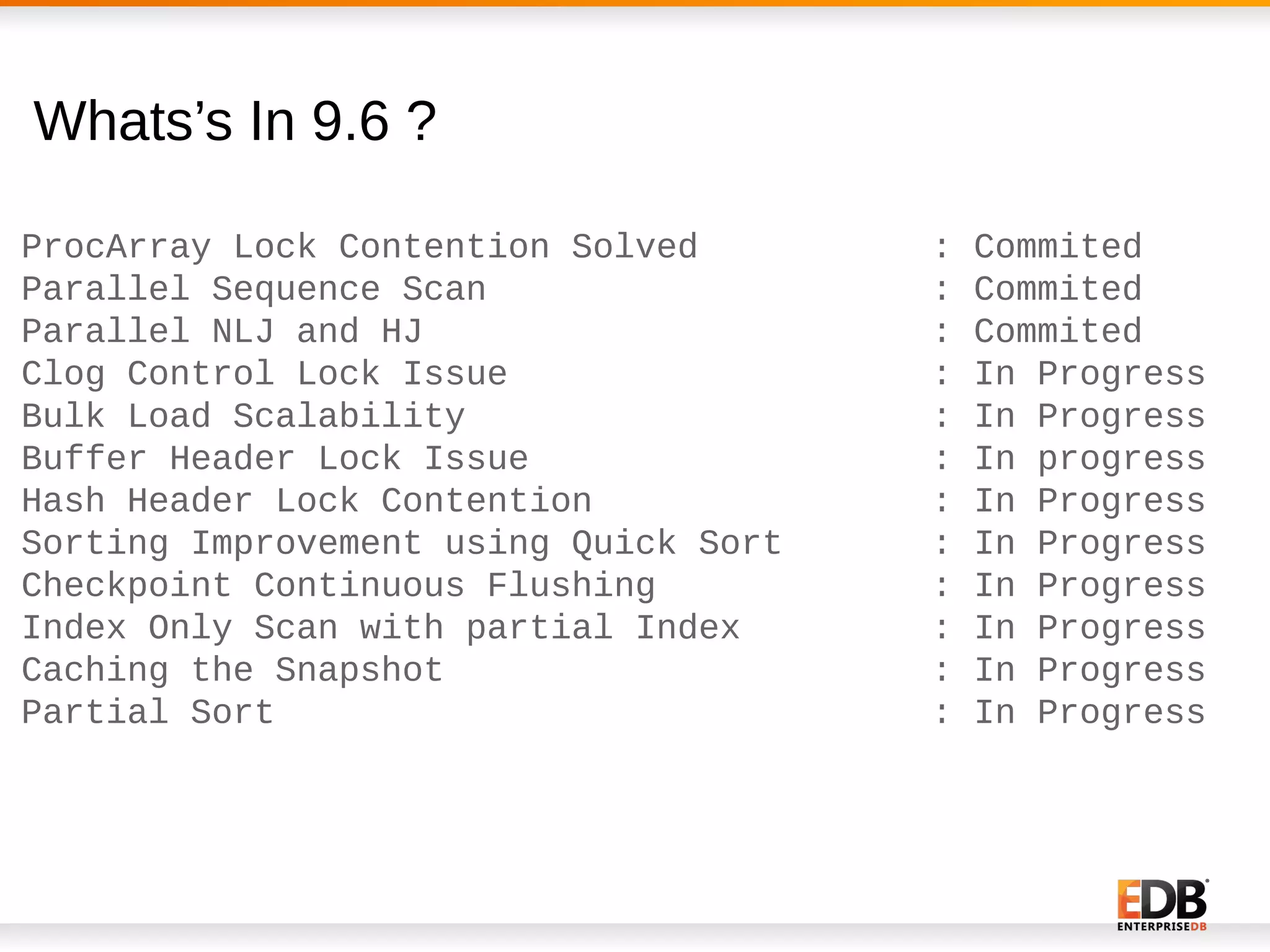 Whats’s In 9.6 ?
ProcArray Lock Contention Solved : Commited
Parallel Sequence Scan : Commited
Parallel NLJ and HJ : Commited
Clog Control Lock Issue : In Progress
Bulk Load Scalability : In Progress
Buffer Header Lock Issue : In progress
Hash Header Lock Contention : In Progress
Sorting Improvement using Quick Sort : In Progress
Checkpoint Continuous Flushing : In Progress
Index Only Scan with partial Index : In Progress
Caching the Snapshot : In Progress
Partial Sort : In Progress
 