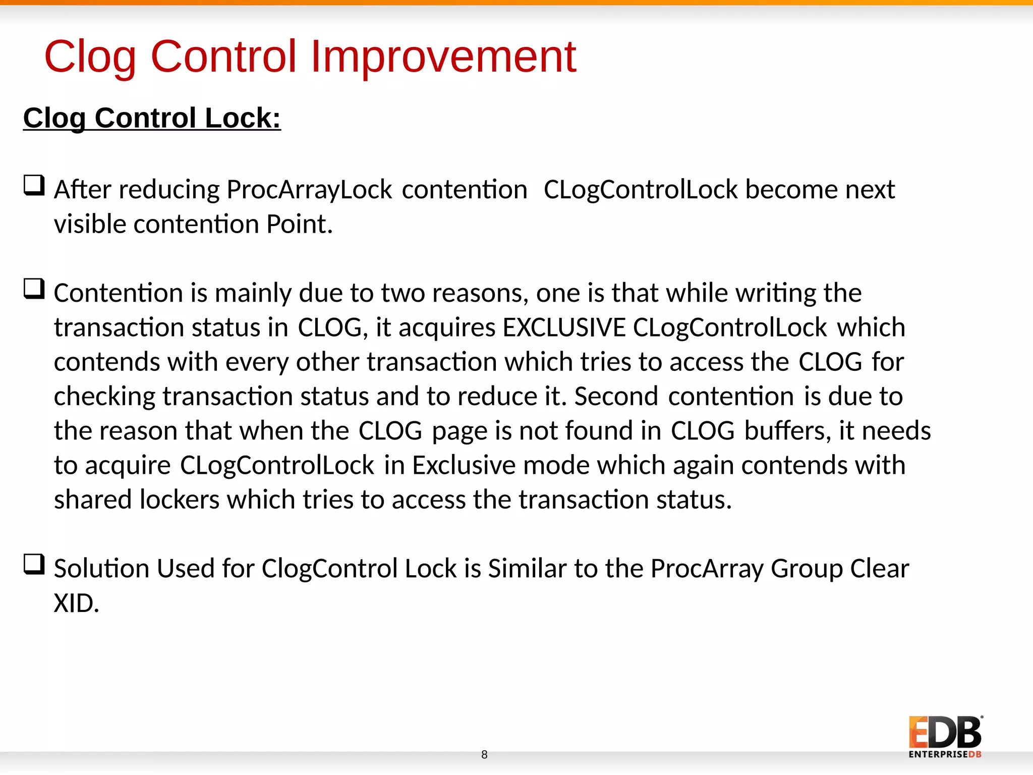 Clog Control Improvement
8
Clog Control Lock:
 Afer reducing ProcArrayLock contenton CLogControlLock become next   
visible contenton Point.
 Contenton is mainly due to two reasons, one is that while writng the
transacton status in CLOG, it acquires EXCLUSIVE CLogControlLock which   
contends with every other transacton which tries to access the CLOG for   
checking transacton status and to reduce it. Second contenton is due to   
the reason that when the CLOG page is not found in CLOG bufers, it needs       
to acquire CLogControlLock in Exclusive mode which again contends with   
shared lockers which tries to access the transacton status.
 Soluton Used for ClogControl Lock is Similar to the ProcArray Group Clear
XID.
 