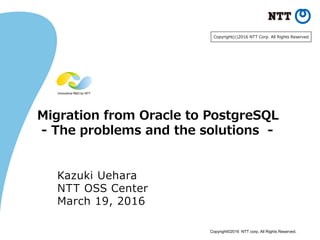 Copyright©2016 NTT corp. All Rights Reserved.
Migration from Oracle to PostgreSQL
- The problems and the solutions -
Kazuki Uehara
NTT OSS Center
March 19, 2016
Copyright(c)2016 NTT Corp. All Rights Reserved.
 