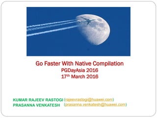 KUMAR RAJEEV RASTOGI (rajeevrastogi@huawei.com)
Go Faster With Native Compilation
PGDayAsia 2016
17th March 2016
PRASANNA VENKATESH (prasanna.venkatesh@huawei.com)
 
