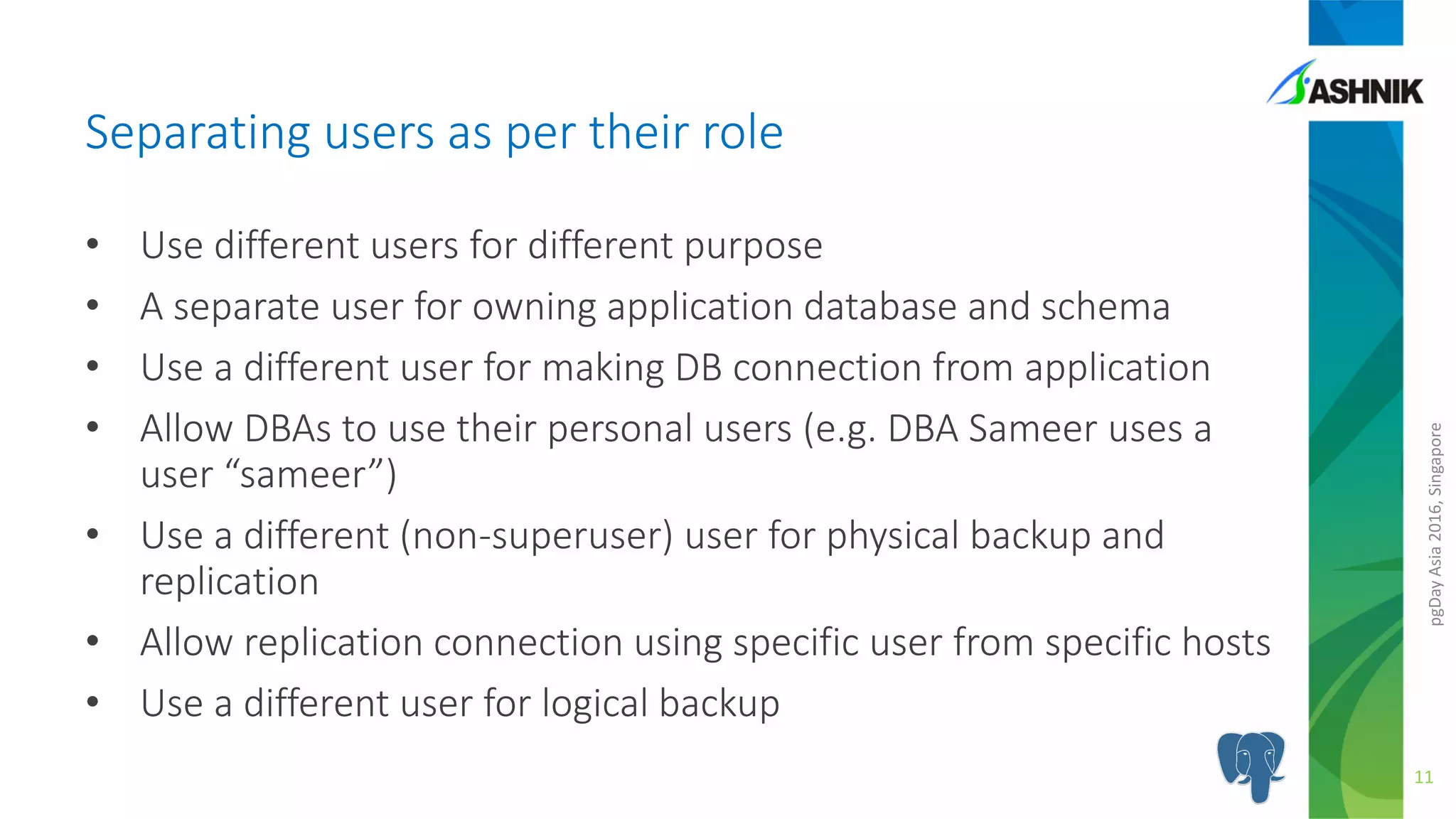 pgDayAsia2016,Singapore
• Use different users for different purpose
• A separate user for owning application database and schema
• Use a different user for making DB connection from application
• Allow DBAs to use their personal users (e.g. DBA Sameer uses a
user “sameer”)
• Use a different (non-superuser) user for physical backup and
replication
• Allow replication connection using specific user from specific hosts
• Use a different user for logical backup
Separating users as per their role
11
 