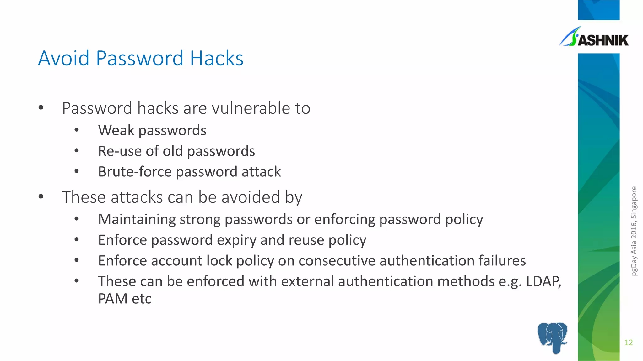 pgDayAsia2016,Singapore
• Password hacks are vulnerable to
• Weak passwords
• Re-use of old passwords
• Brute-force password attack
• These attacks can be avoided by
• Maintaining strong passwords or enforcing password policy
• Enforce password expiry and reuse policy
• Enforce account lock policy on consecutive authentication failures
• These can be enforced with external authentication methods e.g. LDAP,
PAM etc
Avoid Password Hacks
12
 