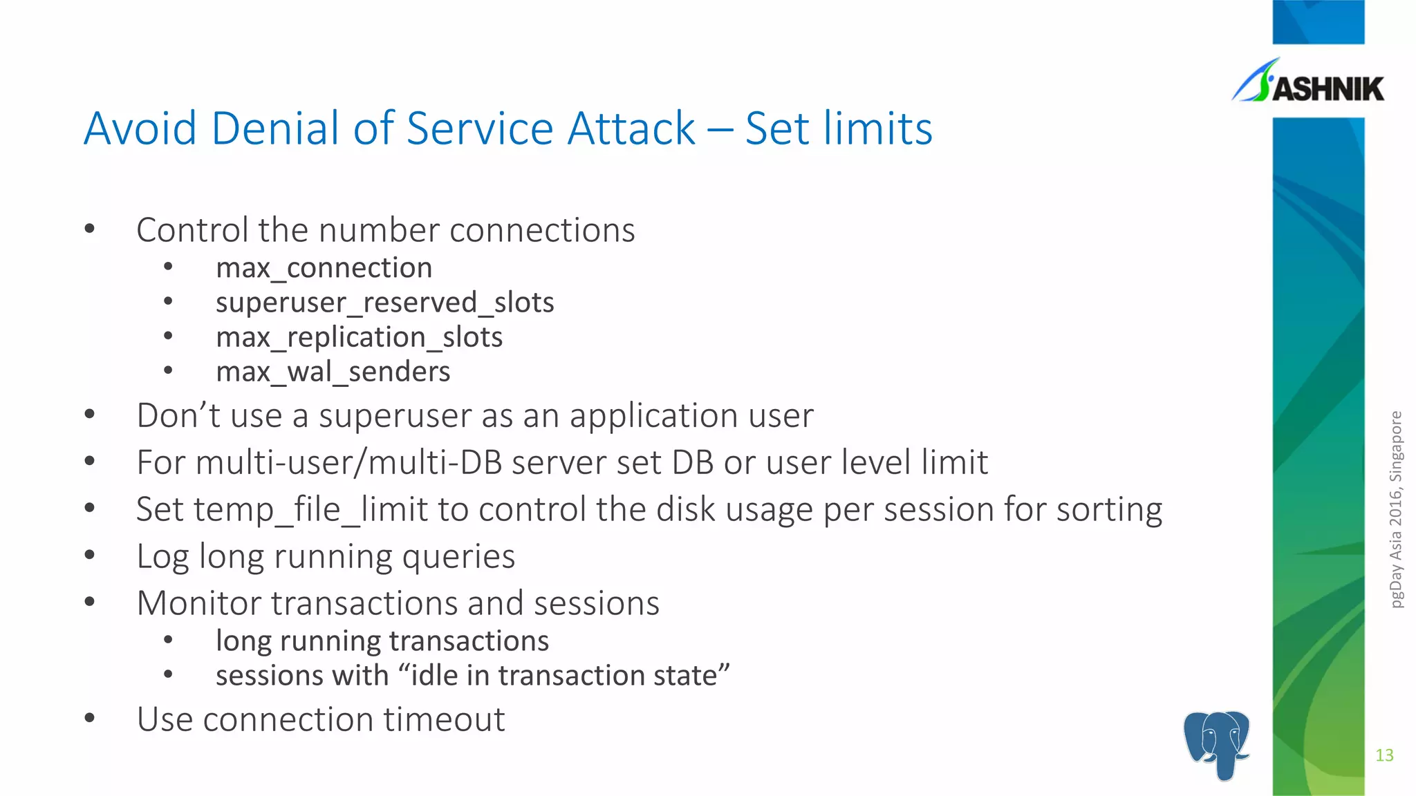 pgDayAsia2016,Singapore
• Control the number connections
• max_connection
• superuser_reserved_slots
• max_replication_slots
• max_wal_senders
• Don’t use a superuser as an application user
• For multi-user/multi-DB server set DB or user level limit
• Set temp_file_limit to control the disk usage per session for sorting
• Log long running queries
• Monitor transactions and sessions
• long running transactions
• sessions with “idle in transaction state”
• Use connection timeout
Avoid Denial of Service Attack – Set limits
13
 