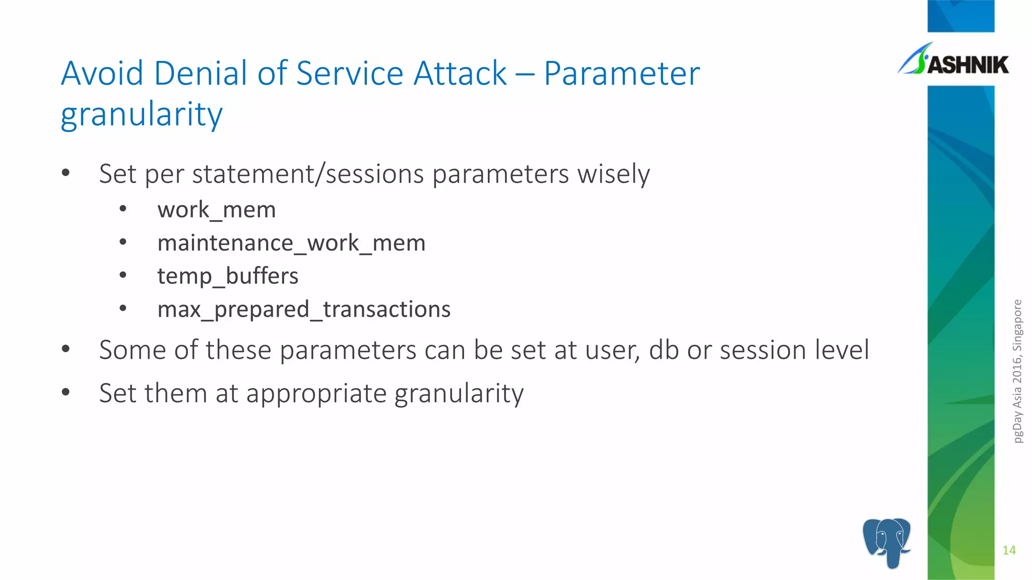 pgDayAsia2016,Singapore
• Set per statement/sessions parameters wisely
• work_mem
• maintenance_work_mem
• temp_buffers
• max_prepared_transactions
• Some of these parameters can be set at user, db or session level
• Set them at appropriate granularity
Avoid Denial of Service Attack – Parameter
granularity
14
 