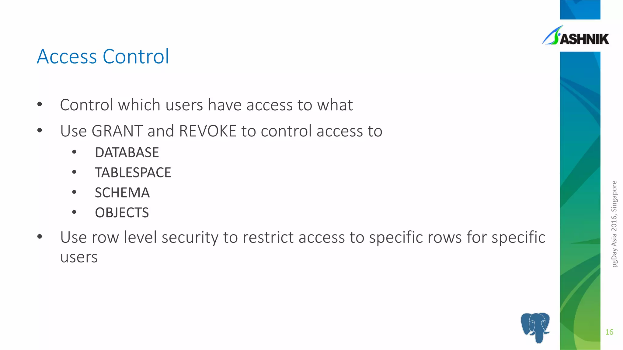 pgDayAsia2016,Singapore
• Control which users have access to what
• Use GRANT and REVOKE to control access to
• DATABASE
• TABLESPACE
• SCHEMA
• OBJECTS
• Use row level security to restrict access to specific rows for specific
users
Access Control
16
 