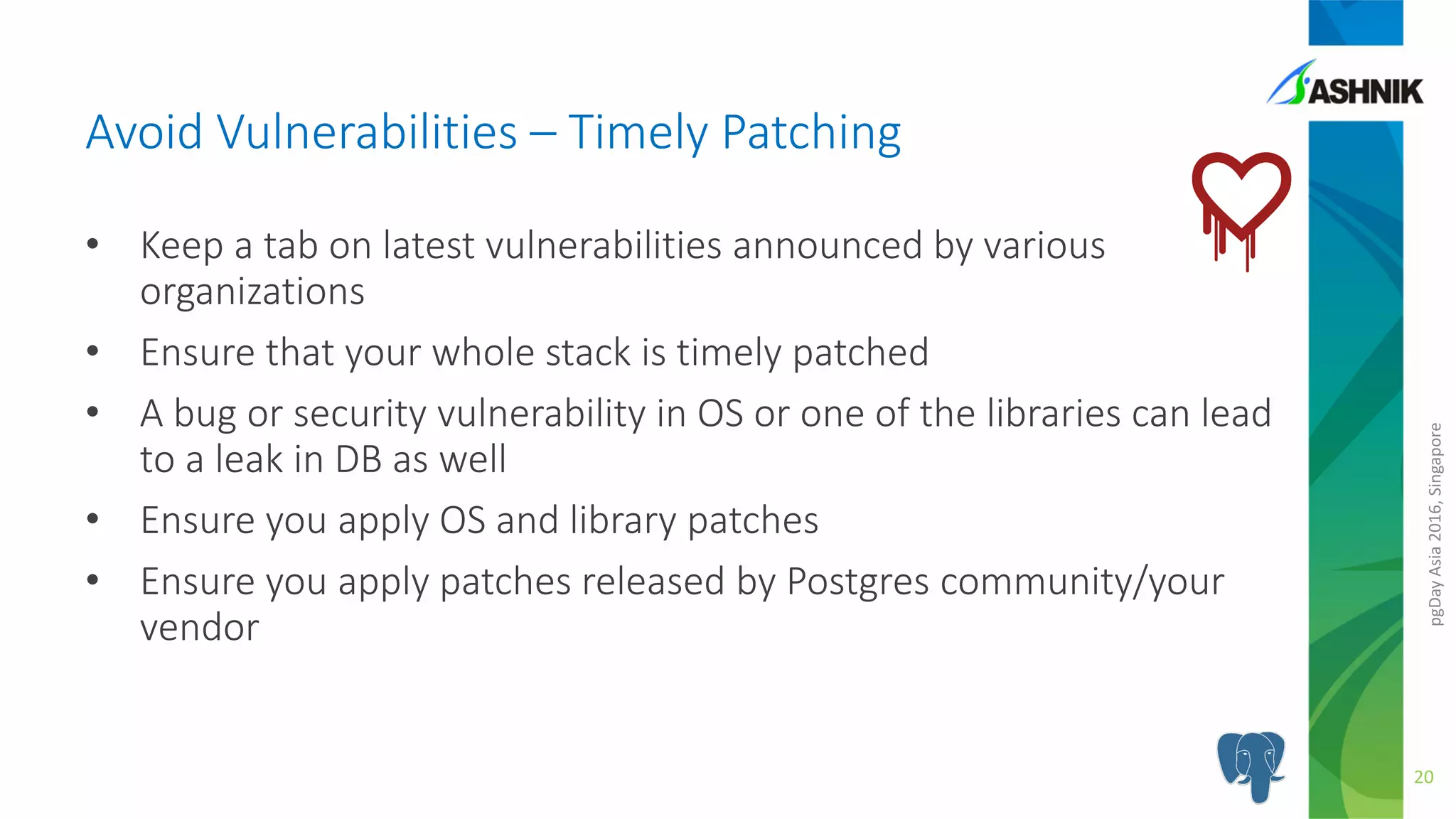 pgDayAsia2016,Singapore
Avoid Vulnerabilities – Timely Patching
• Keep a tab on latest vulnerabilities announced by various
organizations
• Ensure that your whole stack is timely patched
• A bug or security vulnerability in OS or one of the libraries can lead
to a leak in DB as well
• Ensure you apply OS and library patches
• Ensure you apply patches released by Postgres community/your
vendor
20
 