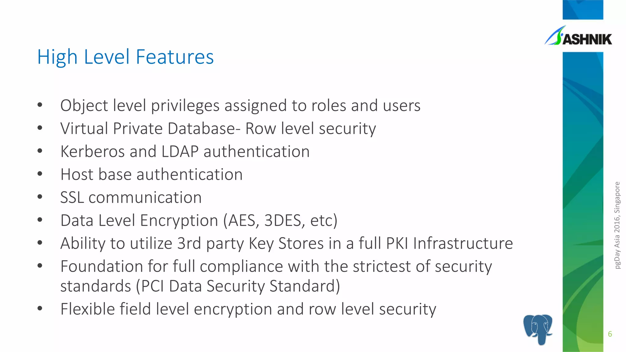 pgDayAsia2016,Singapore
• Object level privileges assigned to roles and users
• Virtual Private Database- Row level security
• Kerberos and LDAP authentication
• Host base authentication
• SSL communication
• Data Level Encryption (AES, 3DES, etc)
• Ability to utilize 3rd party Key Stores in a full PKI Infrastructure
• Foundation for full compliance with the strictest of security
standards (PCI Data Security Standard)
• Flexible field level encryption and row level security
High Level Features
6
 
