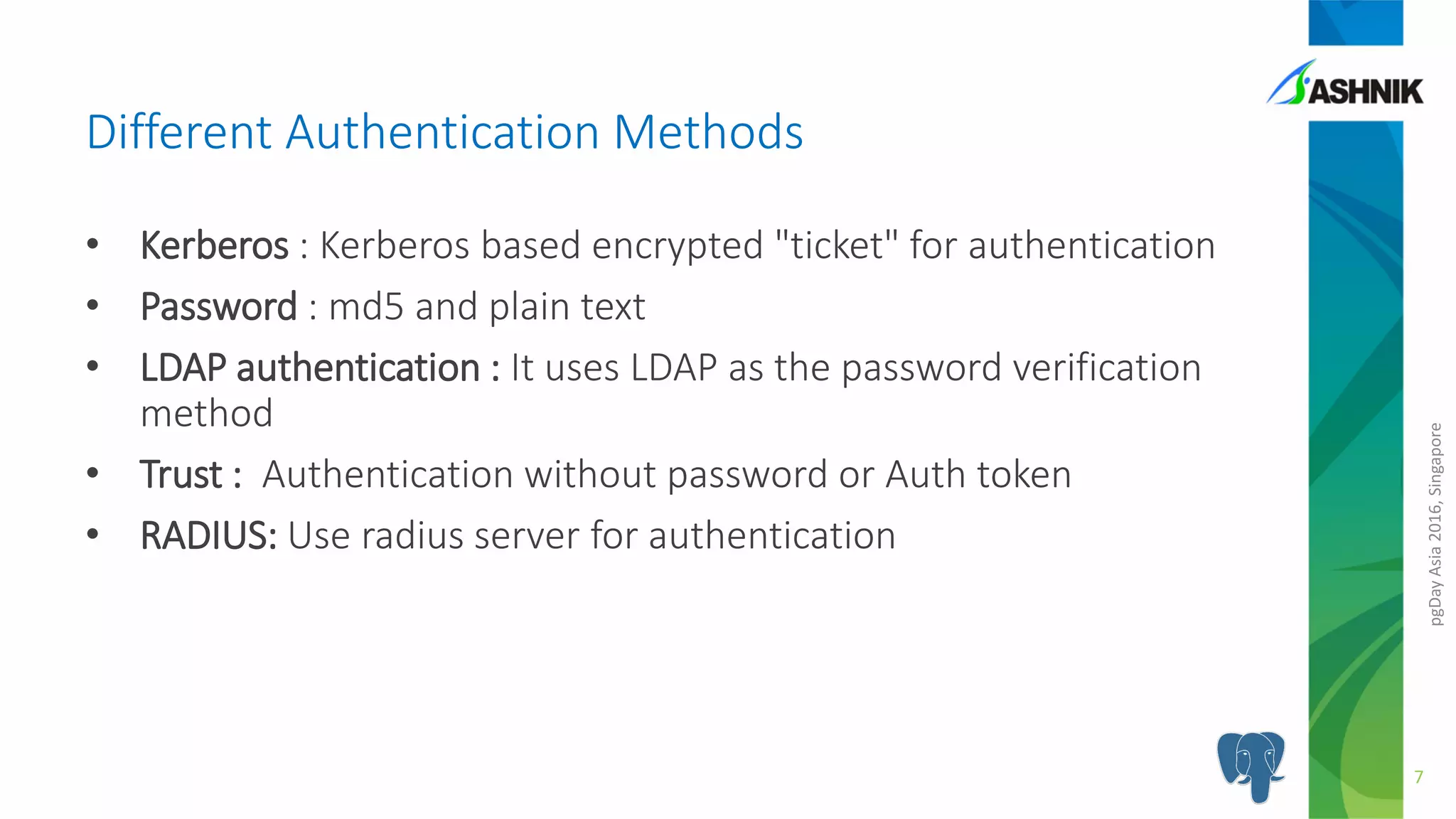 pgDayAsia2016,Singapore
• Kerberos : Kerberos based encrypted "ticket" for authentication
• Password : md5 and plain text
• LDAP authentication : It uses LDAP as the password verification
method
• Trust : Authentication without password or Auth token
• RADIUS: Use radius server for authentication
Different Authentication Methods
7
 