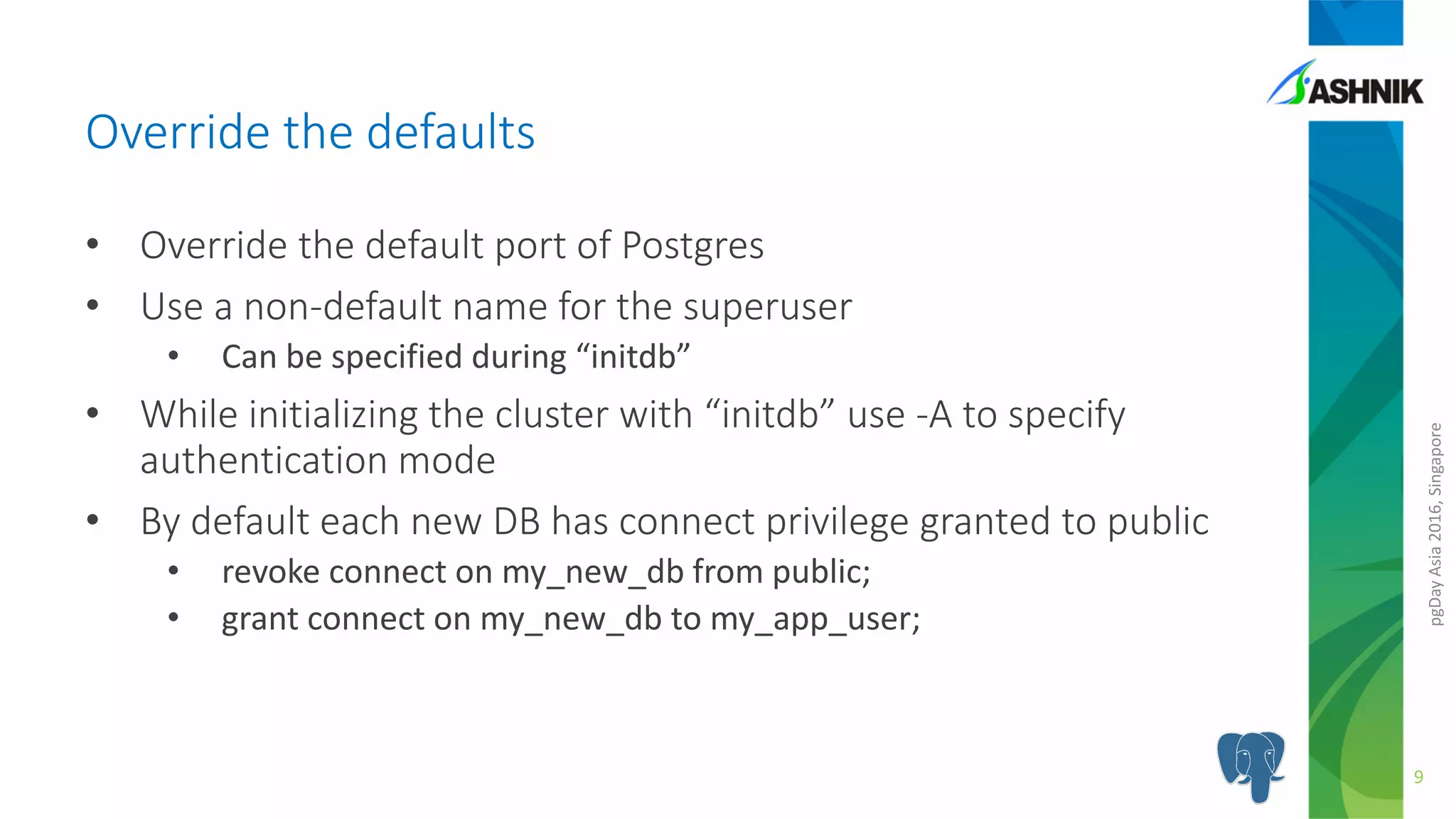 pgDayAsia2016,Singapore
• Override the default port of Postgres
• Use a non-default name for the superuser
• Can be specified during “initdb”
• While initializing the cluster with “initdb” use -A to specify
authentication mode
• By default each new DB has connect privilege granted to public
• revoke connect on my_new_db from public;
• grant connect on my_new_db to my_app_user;
Override the defaults
9
 