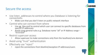 pgDayAsia2016,Singapore
• Use listen_addresses to control where you Database is listening for
connections
• Make sure that you don’t listen on public network interface
• Control who can connect from where
• Use pg_hba.conf to control which user can connect to specific databases from
specific IP addresses
• Avoid using general rules e.g. Database name “all” or IP Address range –
“0.0.0.0/0”
• Restrict superuser access
• Allow superuser to make connections only from the localhost/unix domain
• Avoid using “trust” authentication
• Effectively use “reject”
• reject the connections from blacklist/exception IP addresses/users
Secure the access
10
 