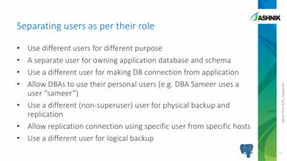 pgDayAsia2016,Singapore
• Use different users for different purpose
• A separate user for owning application database and schema
• Use a different user for making DB connection from application
• Allow DBAs to use their personal users (e.g. DBA Sameer uses a
user “sameer”)
• Use a different (non-superuser) user for physical backup and
replication
• Allow replication connection using specific user from specific hosts
• Use a different user for logical backup
Separating users as per their role
11
 